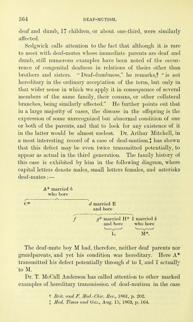 deaf and dumb, 17 children, or about one-third, were similarly affected. Sedowick calls attention to the fact that althoug;li it is rare to meet with deaf-mutes whose immediate parents are deaf and dumb, still numerous examples liave been noted of the occur- rence of congenital deafness in relations of theirs other than brothers and sisters.  Deaf-dumbness, he remarks,!  is not hereditary in the ordinary acceptation of the tern), but only in thac wider sense in which we apply it in consequence of several members oi' the same family, their cousins, or other collateral branches, being similarly affected. He further points out that in a large majority of cases, the disease in the offspring is the expression of some unrecognized but abnormal condition of one or both of the parents, and that to look for any existence of it in the latter would be almost useless. Dr. Arthur Mitchell, in a most interesting record of a case of deaf-mutism.^ has shown that this defect may be even twice transmitted potentially, to appear as actual in the third generation. The family history of this case is exhibited by him in the following diagram, where capital letters denote males, small letters females, and asterisks deaf-mutes :— A* married b who bore (J* d married E and bore g* married H* I married k and bore who bore M*. The deaf-mute boy M had, therefore, neither deaf parents nor grandparents, and yet his condition was hereditary. Here A* transmitted his defect potentially through d to I, and I actually to M. Dr. T. McCall Anderson has called attention to other marked examples of hereditary transmission of deaf-mutism in the case t Brit, and F. Med.-Chir. Rev., 1861, p. 202. X Med. Times mid (Jaz., Aug. 15, 1863, p., 164.