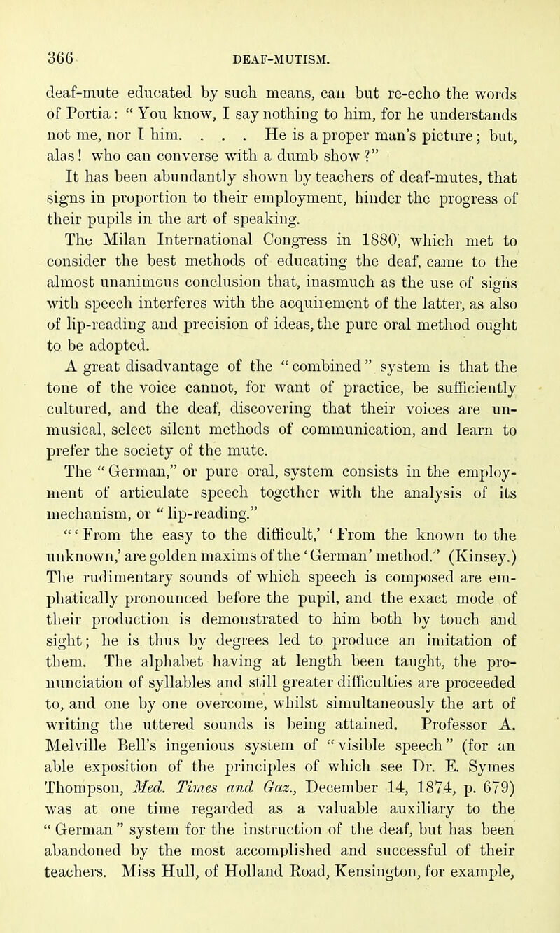 deaf-mute educated by such means, can but re-echo the words of Portia:  You know, I say nothing to him, for he understands not me, nor I him. . . . He is a proper man's picture; but, alas! who can converse with a dumb show ? It has been abundantly shown by teachers of deaf-mutes, that signs in proportion to their employment, hinder the progress of their pupils in the art of speaking. The Milan International Congress in 1880, which met to consider the best methods of educating the deaf, came to the almost unanimous conclusion that, inasmuch as the use of signs with speech interferes with the acquiiement of the latter, as also of lip-reading and precision of ideas, the pure oral method ought to be adopted. A great disadvantage of the  combined  system is that the tone of the voice cannot, for want of practice, be sufficiently cultured, and the deaf, discovering that their voices are un- musical, select silent methods of communication, and learn to prefer the society of the mute. The  German, or pure oral, system consists in the employ- ment of articulate speech together with the analysis of its mechanism, or  lip-reading. ' From the easy to the difficult,' ' From the known to the unknown,' are golden maxims of the ' German' method. (Kinsey.) The rudimentary sounds of which speech is composed are em- phatically pronounced before the pupil, and the exact mode of their production is demonstrated to him both by touch and sight; he is thus by degrees led to produce an imitation of them. The alphabet having at length been taught, the pro- nunciation of syllables and still greater difficulties are proceeded to, and one by one overcome, whilst simultaneously the art of writing the uttered sounds is being attained. Professor A. Melville Bell's ingenious system of  visible speech (for an able exposition of the principles of which see Dr. E. Symes Thompson, Med. Tivies and Gaz., December 14, 1874, p. 679) was at one time regarded as a valuable auxiliary to the  German  system for the instruction of the deaf, but has been abandoned by the most accomplished and successful of their teachers. Miss Hull, of Holland Eoad, Kensington, for example,