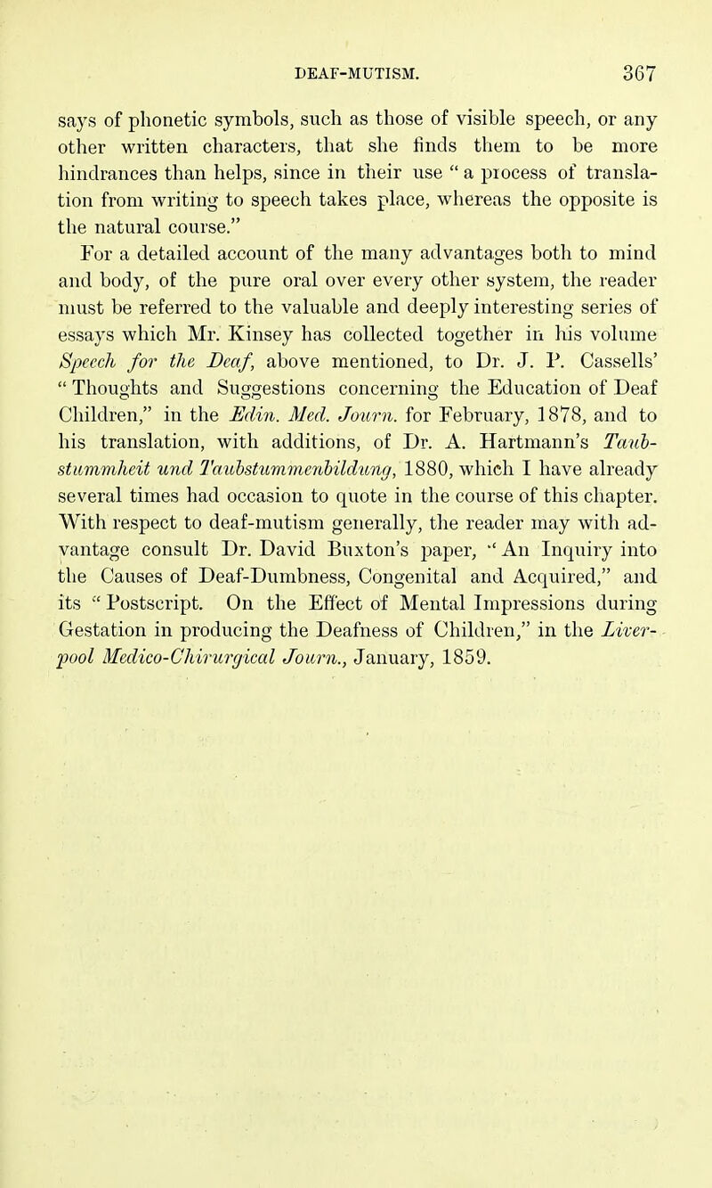 says of phonetic symbols, such as those of visible speech, or any other written characters, that she finds them to be more hindrances than helps, since in their use  a piocess of transla- tion from writing to speech takes place, whereas the opposite is the natural course. For a detailed account of the many advantages both to mind and body, of the pure oral over every other system, the reader must be referred to the valuable and deeply interesting series of essays which Mr. Kinsey has collected together in his volume Speech for the Deaf, above mentioned, to Dr. J. P. Cassells'  Thoughts and Suggestions concerning the Education of Deaf Children, in the Edin. Med. Journ. for February, 1878, and to his translation, with additions, of Dr. A. Hartmann's Tauh- stiimniheit und J'aubstummenhildtong, 1880, which I have already several times had occasion to quote in the course of this chapter. With respect to deaf-mutism generally, the reader may with ad- vantage consult Dr. David Buxton's paper, ''An Inquiry into the Causes of Deaf-Dumbness, Congenital and Acquired, and. its  Postscript. On the Effect of Mental Impressions during Gestation in producing the Deafness of Children, in the Liver- pool Medico-Chirurgiccd Journ., January, 1859.