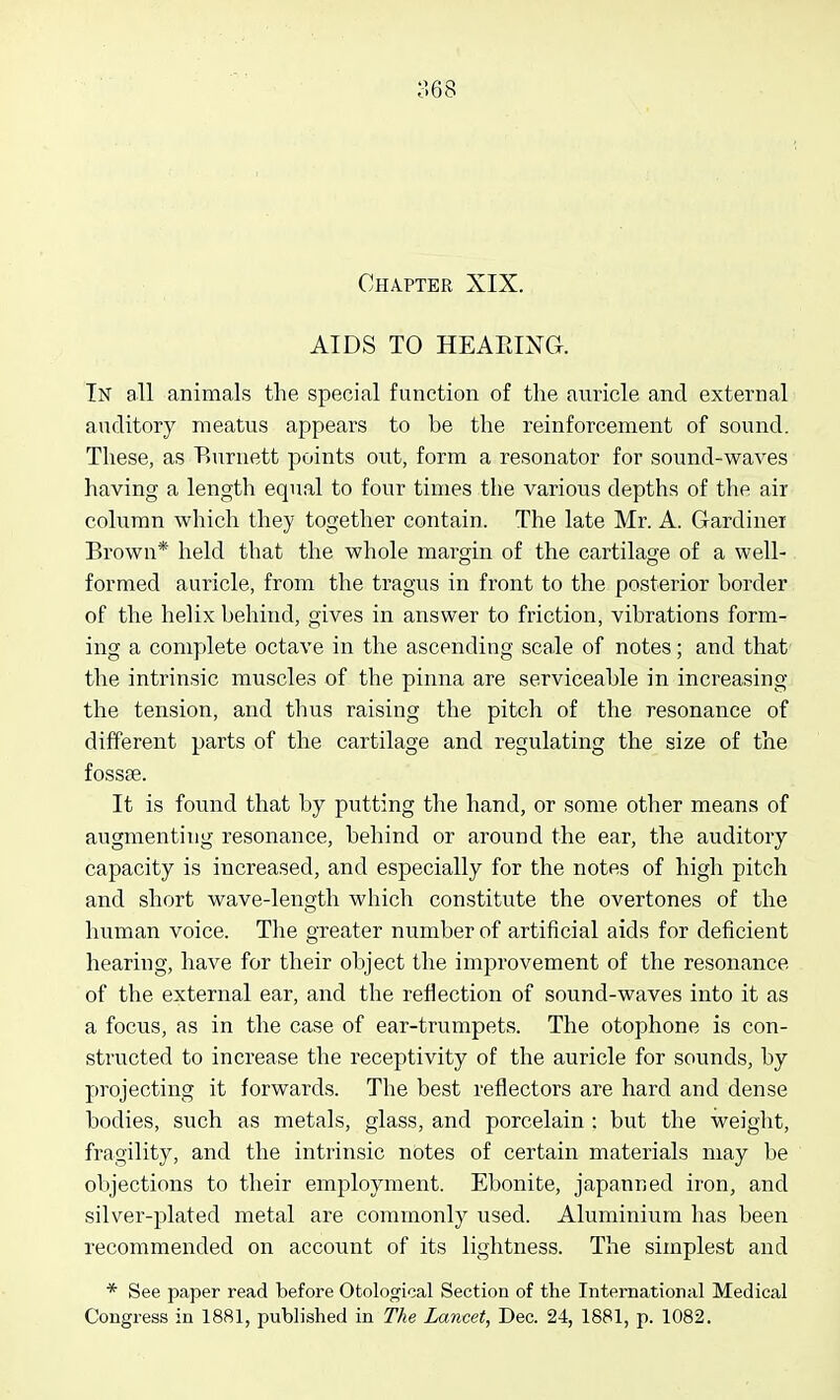 Chapter XIX. AIDS TO HEAEIXG. lisr all animals the special function of the auricle and external auditory meatus appears to be tlie reinforcement of sound. These, as Burnett points out, form a resonator for sound-waves having a length equal to four times the various depths of the air column which they together contain. The late Mr. A. Gardiner Brown* held that the whole margin of the cartilage of a well- formed auricle, from the tragus in front to the posterior border of the helix behind, gives in answer to friction, vibrations form- ing a complete octave in the ascending scale of notes; and that the intrinsic muscles of the pinna are serviceable in increasing the tension, and thus raising the pitch of the resonance of different parts of the cartilage and regulating the size of the fossae. It is found that by putting the hand, or some other means of augmenting resonance, behind or around the ear, the auditory capacity is increased, and especially for the notes of high pitch and short wave-length which constitute the overtones of the human voice. The greater number of artificial aids for deficient hearing, have for their object the improvement of the resonance of the external ear, and the reflection of sound-waves into it as a focus, as in the case of ear-trumpets. The otophone is con- structed to increase the receptivity of the auricle for sounds, by projecting it forwards. The best reflectors are hard and dense bodies, such as metals, glass, and porcelain : but the weight, fragility, and the intrinsic notes of certain materials may be objections to their employment. Ebonite, japanned iron, and silver-plated metal are commonly used. Aluminium has been recommended on account of its lightness. The simplest and * See paper read before Otolojrical Section of the International Medical Congress in 1881, published in The Lancet, Dec. 24, 1881, p. 1082.