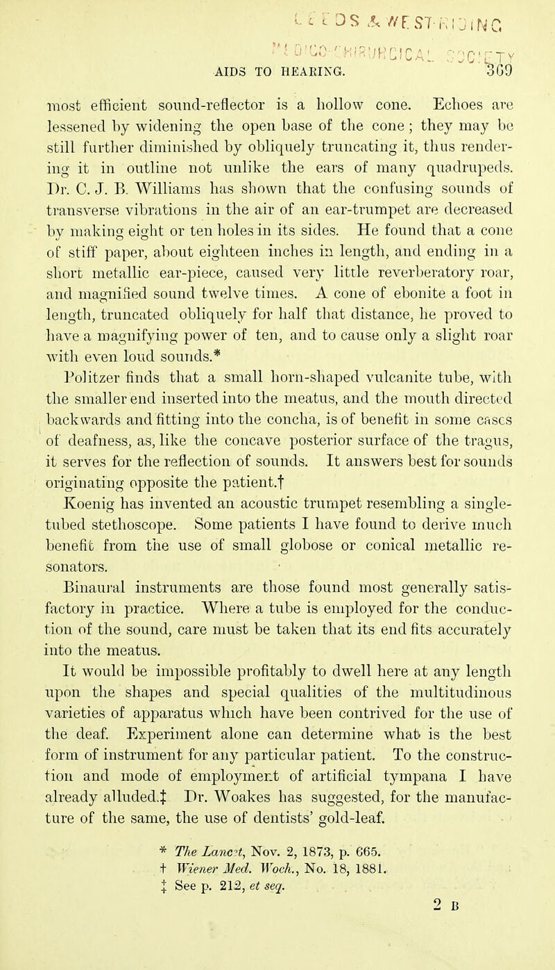 AIDS TO HEARING. 3G9 most efficient sound-reflector is a hollow cone. Echoes are lessened by widening the open base of the cone; they may be still furtlier diminished by obliquely truncating it, thus render- ing it in outline not unlike the ears of many quadrupeds. Dr. C. J. B. Williams has shown that the confusing sounds of transverse vibrations in the air of an ear-trumpet are decreased by making eight or ten holes in its sides. He found that a cone of stiff paper, about eighteen inches in length, and ending in a short metallic ear-piece, caused very little reverberatory roar, and magnified sound twelve times. A cone of ebonite a foot in length, truncated obliquely for half that distance, he proved to have a magnifying power of ten, and to cause only a slight roar with even loud sounds.* Politzer finds that a small horn-shaped vulcanite tube, with the smaller end inserted into the meatus, and the mouth directed backwards and fitting into the concha, is of benefit in some cases of deafness, as, like the concave posterior surface of the tragus, it serves for the reflection of sounds. It answers best for sounds originating opposite the patient.t Koenig has invented an acoustic trumpet resembling a single- tubed stethoscope. Some patients I have found to derive much benefit from the use of small globose or conical metallic re- sonators. Binaui'al instruments are those found most generally satis- factory in practice. Where a tube is employed for the conduc- tion of the sound, care must be taken that its end fits accurately into the meatus. It wouhl be impossible profitably to dwell here at any length upon the shapes and special qualities of the multitudinous varieties of apparatus which have been contrived for the use of the deaf. Experiment alone can determine whab is the best form of instrument for any particular patient. To the construc- tion and mode of employment of artificial tympana I have already alluded.J Dr. Woakes has suggested, for the manufac- ture of the same, the use of dentists' gold-leaf. * The LancH, Nov. 2, 1873, p. 665. t Wiener Med. Wock., No. 18, 1881. I See p. 212, et seq. ... 2 B