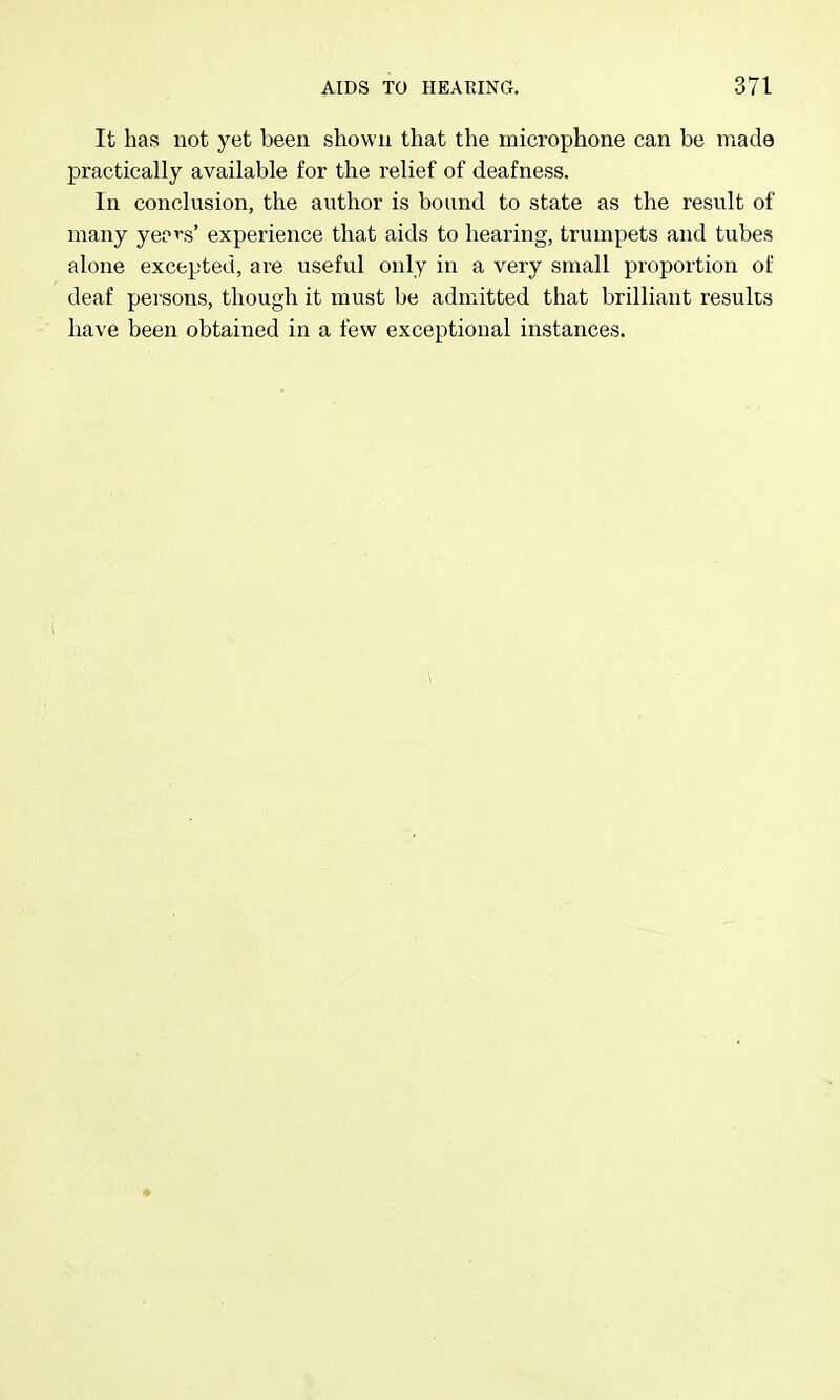 It has not yet been shown that the microphone can be made practically available for the relief of deafness. In conclusion, the author is bound to state as the result of many yeo^s' experience that aids to hearing, trumpets and tubes alone excepted, are useful only in a very small proportion of deaf persons, though it must be admitted that brilliant results have been obtained in a few exceptional instances.