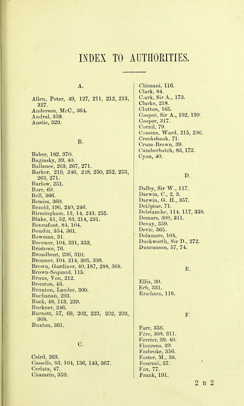 INDEX TO AUTHORITIES. A. Allen, Peter, 49, 127, 211, 212, 213, 327. Anderson, McC, 364. Andral, 359. Anstie, 329. B. Baber, 182, 370. Baginsky, 39, 40. Ballance, 263, 267, 271. Barker, 219, 246, 2i8, 250, 252, 253, 263, 271. Barlow, 251. Brtrr, 69. Bell, 366. Bemiss, 360. Bezold, 196, 240, 246. Birminsliam, 13, 14, 243, 255. Blake, 51, 52, 83, 214, 231. Bonnafont, 84, 104. Boudin, 354, 361. Bowman, 31. Brenner, 104, 331, 333, Bristowe, 76. Broadbent, 236, 310. Bronner, 104, 214, 305, 338. Brown, Gardiner, 49,187, 288, 368. Brown-Sequard, 115. Bruns, Von, 212. Brunton, 43. Brunton, Lauder, 300. Buchanan, 293. Buck, 48. 113, 239. Burkner, 246. Burnett, 57, 69, 202, 223, 292, 293, 368. Buxton, 361. C. Caird, 263. Cassells, S3, 104, 136, 143, 3G7. Cerlata, 47. Chazarin, 359. Chimani, 116. Clark, 84. C:ark, Sir A., 173. Clarke, 218. Clutton, 165. Cooper, Sir A., 192, 199. Cooper, 317. Cornil, 79. Cousins, Ward, 215, 296. Crookshank, 71. Crum-Brown, 39. Cumberbatch, 83, 172. Cjon, 40. D. Dalby, Sir W., 117. Darwin, C, 2, 3. Darwin, G. H., 357. Deiepine, 71. Delstanche, 114, 117, 338. Demars, 308, 311. Devay, 359. Devic, 365. Dolamore, 10 i, Duckworth, Sir D., 272. Duncanson, 57, 74. E. Ellis, 30. Erb, 331. Erichsen, 118. F. Farr, 356. Fere, 303. 311. Ferrier, 39, 40. Flourens, 39. Fosbroke, 356. Foster, M., 38. Fournie, 37. Fox, 77. Frank, 191.
