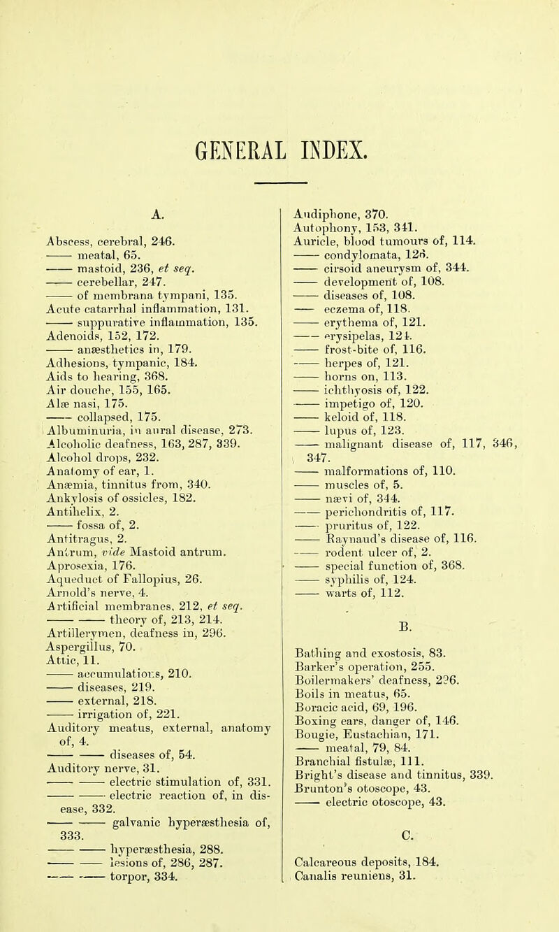 GENERAL EDEX. A. Abscess, cerebral, 246. meatal, 65. mastoid, 236, et seq. ■ cerebellar, 247. of niembrana tvmpani, 135. Acute catarrhal inflammation, 131. suppurative inflammation, 135. Adenoids, 152, 172. anaesthetics in, 179. Adhesions, tympanic, 184. Aids to hearing, 368. Air douche, 155, 165. Alse nasi, 175. collapsed, 175. Albuminuria, in anral disease, 273. Alcoholic deafness, 163, 287, 339. Alcohol drops, 232. Anal omy of ear, 1. Ansemia, tinnitus from, 340. Ankylosis of ossicles, 182. Antihelix, 2. fossa of, 2. Antitragus, 2. Anlrum, vide Mastoid antrvim. Aprosexia, 176. Aqueduct of Falloj^ius, 26. Arnold's nerve, 4. Artificial membranes, 212, et seq. theory of, 213, 214. Artillerymen, deafness in, 296. Aspergillus, 70. Attic, 11. accumulatior.s, 210. diseases, 219. external, 218. irrigation of, 221. Auditory meatus, external, anatomy of, 4. diseases of, 54. Auditory nerve, 31. electric stimulation of, 331. electric reaction of, in dis- ease, 332. galvanic hypereestliesia of, 333. hyperaesthesia, 288. ■ lesions of, 286, 287. -— torpor, 334. Audiphone, 370. Autophony, 153, 341. Auricle, blood tumours of, 114. condylomata, 12n. cirsoid aneurysm of, 344. development of, 108. diseases of, 108. eczema of, 118. erythema of, 121. erysipelas, 124. frost-bite of, 116. herpes of, 121. horns on, 113. ichthyosis of, 122. impetigo of, 120. keloid of, 118. lupus of, 123. malignant disease of, 117, 346, , 347. malformations of, 110. muscles of, 5. nsevi of, 344. perichondritis of, 117. pruritus of, 122. —— Eaynaud's disease of, 116. rodent ulcer of, 2. special function of, 368. syphilis of, 124. warts of, 112. B. Bathing and exostosis, 83. Barker's operation, 255. Boilermakers' deafness, 296. Boils in meatus, 65. Boracic acid, 69, 196. Boxing ears, danger of, 146. Bougie, Eustachian, 171. meatal, 79, 84. Branchial fistulffi. 111. Bright's disease and tinnitus, 339. Brunton's otoscope, 43. ■ electric otoscope, 43. C. Calcareous deposits, 184. Caualis reunieus, 31.