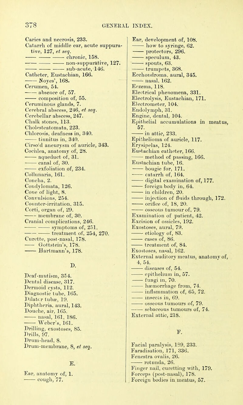 Caries and necrosis, 233. Catarrh of middle ear, acute suppura- tive, 127, et seq. clironic, 158. non-suppurative, 127. sub-acute, 146. Catheter, Eustachian, 166. Noyes', 168. Cerumen, 54. ■ absence of, 57. composition of, 55. Ceruminous glands, 7. Cei'ebral abscess, 246, et seq. Cerebellar abscess, 247. Chalk stones, 113. Cholesteatomata, 223. Chlorosis, deafness in, 340. tinnitus in, 340. Cirsoid aneurysm of auricle, 343. Cociilea, anatomy of, 28. ■ ■ aqueduct of, 31. canal of, 30. exfoliation of, 234. Collunaria, 161. Concha, 2. Condylomata, 126. Cone'of light, 8. Convulsions, 254. Counter-irritation, 315. Corti, organ of, 29. membrane of, 30. Cranial complications, 246. symptoms of, 251. treatment of, 254, 270. Curette, post-nasal, 178. Gottstein's, 178. Hartmann's, 178. D. Deaf-mutism, 354. Dental disease, 317. Dermoid cysts, 112. Diagnostic tube, 165. Dilatr.r tubie, 19. Diphtheria, aural, 143. Douche, air, 165. nasal, 161, 186. Weber's, 161. Drilling, exostoses, 85. Drills, 97. Drum-head, 8. Drum-membrane, 8, et seq. E. Ear, anatomy of, 1. cough, 77. Ear, development of, 108. how to syringe, 62. protectors, 296. speculum, 43, spouts, 63. trumpi^ts, 368. Ecohondroma, aural, 345. nasal, 162. Eczema, 118. Electrical phenomena, 331. Electrolysis, Eustachian, 171. Electrometer, 104. Endolymph, 31. Engine, dental, 104. Epithelial accumulations in meatus, 57. in attic, 233. Epithelioma of auricle, 117. Erysipelas, 124. Eustachian catheter, 166. method of passing, 166. Eustachian tube, 16. bougie for, 171. ■ catarrh of, 164. digital examination of, 177. foreign body in, 64. in children, 20. injection of fluids through, 172. orifice of, 18, 20. osseous tumour of, 79. Examination of patient, 42. Excision of ossicles, 192. Exostoses, aural, 79. etiology of, 83. cases of, 86. treatment of, 84. Exostoses, nasal, 162. External auditory meatus, anatomy of, 4, 54. diseases of, 54. epithelium in, 57. fungi in, 70. hajmorrhage from, 74. inflammation of, 65, 72. insects in, 69. osseous tumours of, 79. sebaceous tumours of, 74. External attic, 218. F. Facial paralysis, 139, 233. Faradisation, 171, 336. Fenestra ovalis, 26. rotunda, 26. Finger nail, curetting with, 179. Forceps (post-nasal), 178. Foreign bodies in. meatus, 57.