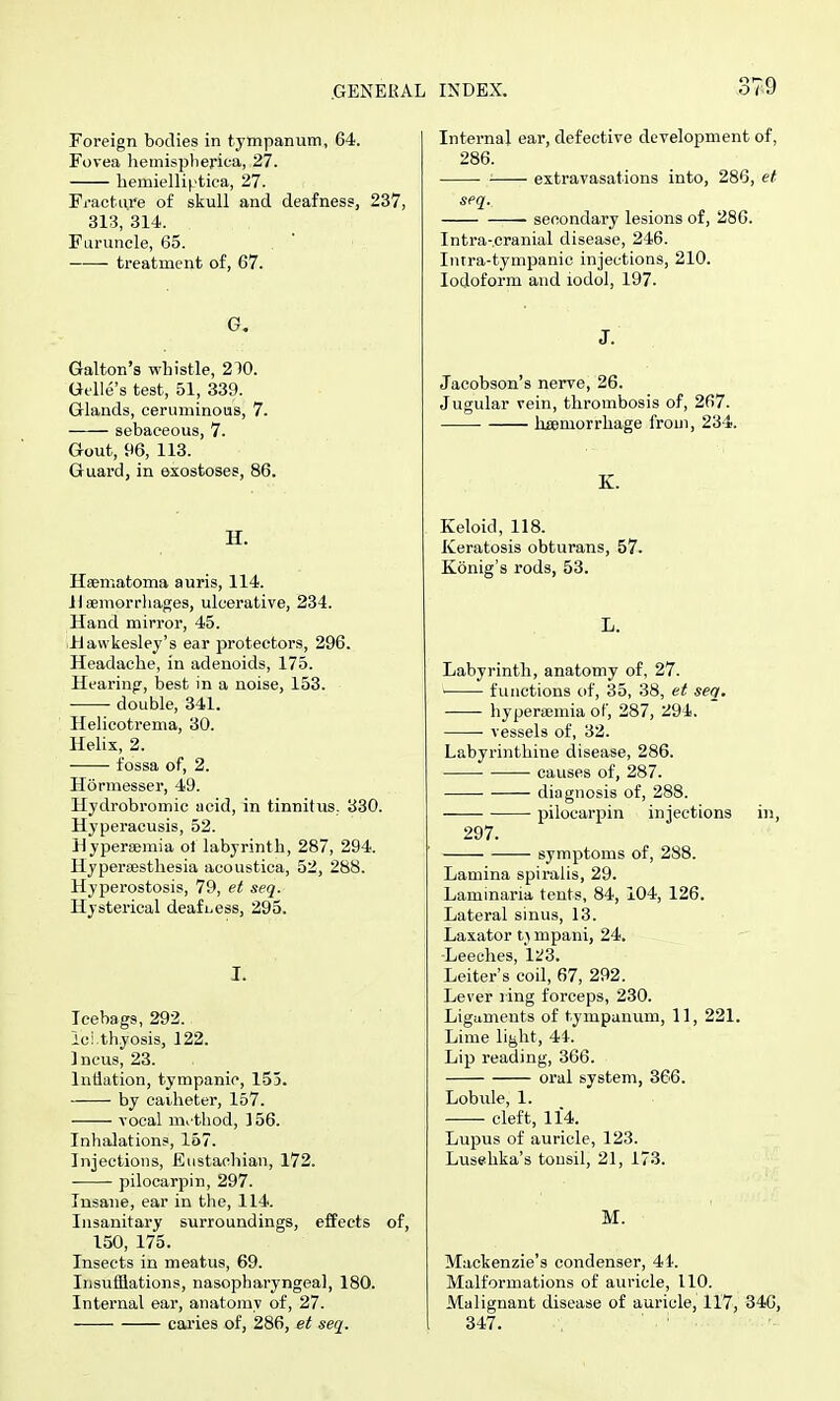 .GENERAL INDEX. Foreign bodies in tyttipanum, 64. Fovea liemispberica, 27. liemielliptica, 27. Fi-acture of skull and deafness, 237, 313, 314. Furuncle, 65. — treatment of, 67. G. Galton's whistle, 210. Gelle's test, 51, 339. Glands, ceruminous, 7. sebaceous, 7. Gout, m, 113. Guard, in exostoses, 86. H. Hsematoma auris, 114. Haemorrhages, ulcerative, 234. Hand mirror, 45. iUawkeslej's ear protectors, 296. Headache, in adenoids, 175. Hearing, best in a noise, 153. • double, 341. Helicotrema, 30. Helix, 2. fossa of, 2. Hormesser, 49. Hydrobromic acid, in tinnitus. 330. Hyperacusis, 52. Hyperaemia ol labyrinth, 287, 294. Hypersesthesia acoustica, 52, 288. Hyperostosis, 79, et seq. Hysterical deafL.ess, 295. I. Tcebags, 292. ici.thyosis, 122. Incus, 23. Intlation, tympanic, 153. by caiheter, 157. vocal m^-thod, 156. Inhalation?, 157. Injections, Eustachian, 172. pilocarpin, 297. Insane, ear in the, 114. Insanitary surroundings, effects of, 150, 175. Insects in meatus, 69. Insufflations, nasopharyngeal, 180. Internal ear, anatomy of, 27. cai'ies of, 286, et seq. Internal ear, defective development of, 286. ■ extravasations into, 286, et seq. secondary lesions of, 286. Intra-.cranial disease, 246. Imra-tympanic injections, 210. Iodoform and iodol, 197. J. Jacobson's nerve, 26. Jugular vein, thrombosis of, 267. haemorrhage from, 234. K. Keloid, 118. Keratosis obturans, 57. Konig's rods, 53. L. Labyrinth, anatomy of, 27. • functions of, 35, 38, et seq. hyperaemia of, 287, 294. ■ vessels of, 32. Labyrinthine disease, 286. causes of, 287. diagnosis of, 288. pilocarpin injections in, 297. ■—-— symptoms of, 288. Lamina spiralis, 29. Laminaria tents, 84, 104, 126. Lateral sinus, 13. Laxator mpani, 24. -Leeches, 123. Leiter's coil, 67, 292. Lever ring forceps, 230. Liguments of tympanum, 11, 221. Lime light, 44. Lip reading, 366. oral system, 366. Lobule, 1. cleft, 114. Lupus of auricle, 123. Lusehka's tonsil, 21, 173. M. Mackenzie's condenser, 4t. Malformations of auricle, 110. Malignant disease of auricle, 117, 346, 347.