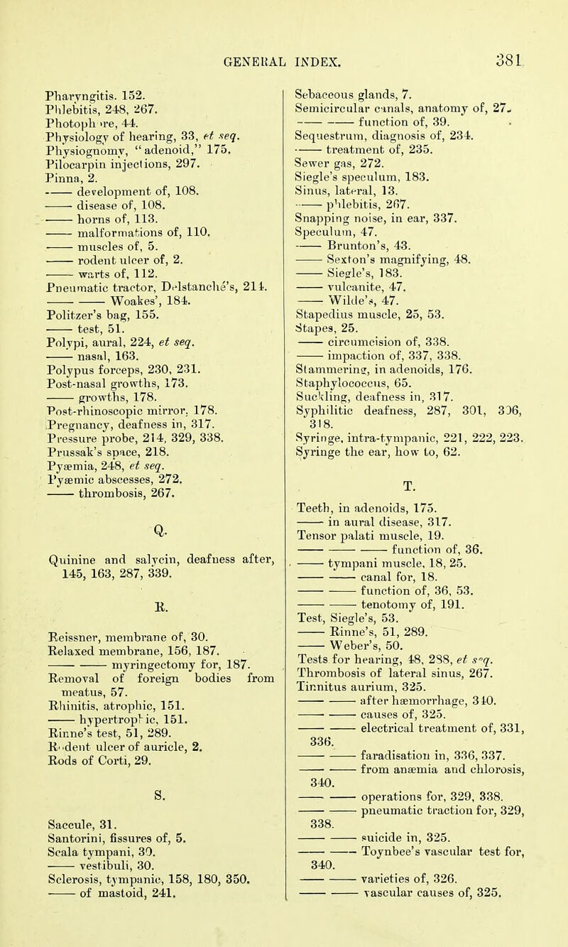 Pharyngitis. 152. Plilebitis, 248, 267. Photopli >re, 44. Physiology of hearing, 33, et neq. Physiognomy, adenoid, 175. Pilocarpin injeclions, 297. Pinna, 2. development of, 108. disease of, 108. horns of, 113. malformations of, 110. muscles of, 5. rodent ulcer of, 2. warts of, 112. Pneumatic tractor, D.-lstanclie's, 211. Woakes', 184. Politzer's bag, 155. test, 5i; Polypi, aural, 224, et seq. nasal, 163. Polypus forceps, 230, 231. Post-nasal growths, 173. growths, 178. Post-rhinosoopic mirror. 178. Pregnancy, deafness in, 317. Pressure probe, 214, 329, 338. Prussak's space, 218. Pyeemia, 248, et seq. Pysemic abscesses, 272. thrombosis, 267. Q. Quinine and salvcin, deafness after, 145, 163, 287, 339. K. Reissner, membrane of, 30. Relaxed membrane, 156, 187. myringectomy for, 187. Removal of foreign bodies from meatus, 57. Rhinitis, atrophic, 151. hypertrophic, 151. Rinne's test, 51, 289. R' dent ulcer of auricle, 2. Rods of Corti, 29. S. Saccule, 31. Santorini, fissures of, 5. Scala tympani, 30. vestibuli, 30. Sclerosis, tympanic, 158, 180, 350. of mastoid, 241. Sebaceous glands, 7. Semicircular cmals, anatomy of, 27- function of, 39. Sequestrum, diagnosis of, 234. treatment of, 235. Sewer gas, 272. Siegle's speculum, 183. Sinus, lateral, 13. phlebitis, 207. Snapping noise, in ear, 337. Speculum, 47. Brunton's, 43. Sexton's magnifying, 48. Siegle's, 183. vulcanite, 47. Wilde's, 47. Stapedius muscle, 25, 53. Stapes, 25. circumcision of, 338. impaction of, 337, 338. Stammerinsr, in adenoids, 176. Staphylococcus, 65. Suckling, deafness in, 317. Syphilitic deafness, 287, 301, 306, 318. Syringe, intra-tympanic, 221, 222, 223. Syringe the ear, how to, 62. T. Teeth, in adenoids, 175. in aural disease, 317. Tensor palati muscle, 19. function of, 36. tympani muscle, 18, 25. canal for, 18. function of, 36, 53. ■ tenotomy of, 191. Test, Siegle's, 53. Rinne's, 51, 289. Weber's, 50. Tests for hearing, 48, 288, et s'-q. Thrombosis of lateral sinus, 267. Tinnitus aurium, 325. after haemorrhage, 310. causes of, 325. electrical treatment of, 331, 336. faradisation in, 336, 337. from anaemia and chlorosis, 340. operations for, 329, 338. pneumatic traction for, 329, 838. suicide in, 325. Toynbee's vascular test for, 340. varieties of, 326. vascular causes of, 325.