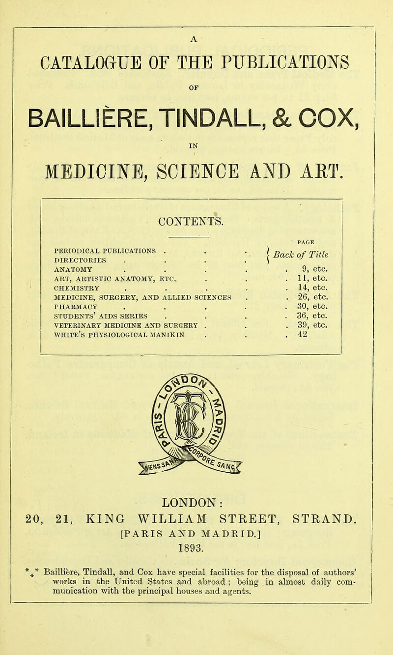 CATALOGUE OF THE PUBLICATIONS OF BAILLIERE, TINDALL, & COX, IN MEDICINE, SCIENCE AND AET. CONTENTS. PERIODICAL PUBLICATIONS . PIRECTORIES ANATOMY ART, ARTISTIC ANATOMY, ETC. CHEMISTRY MEDICINE, SURGERY, AND ALLIED SCIENCES PHARMACY . . ^, students' AIDS SERIES VETERINARY MEDICINE AND SURGERY . white's PHYSIOLOGICAL MANIKIN Bach of Title 9, etc. . 11, etc. . 14, etc. . 26, etc. . 30, etc. . 36, etc. . 39, etc. . 42 LONDON: 20, 21, KING WILLIAM STREET, STRAND. [PARIS AND MADTIID.] 1893. *^* Baillifere, Tindall, and Cox have special facilities for the disposal of authors' works in the United States and abroad ; being in almost daily com- munication with the principal houses and agents.