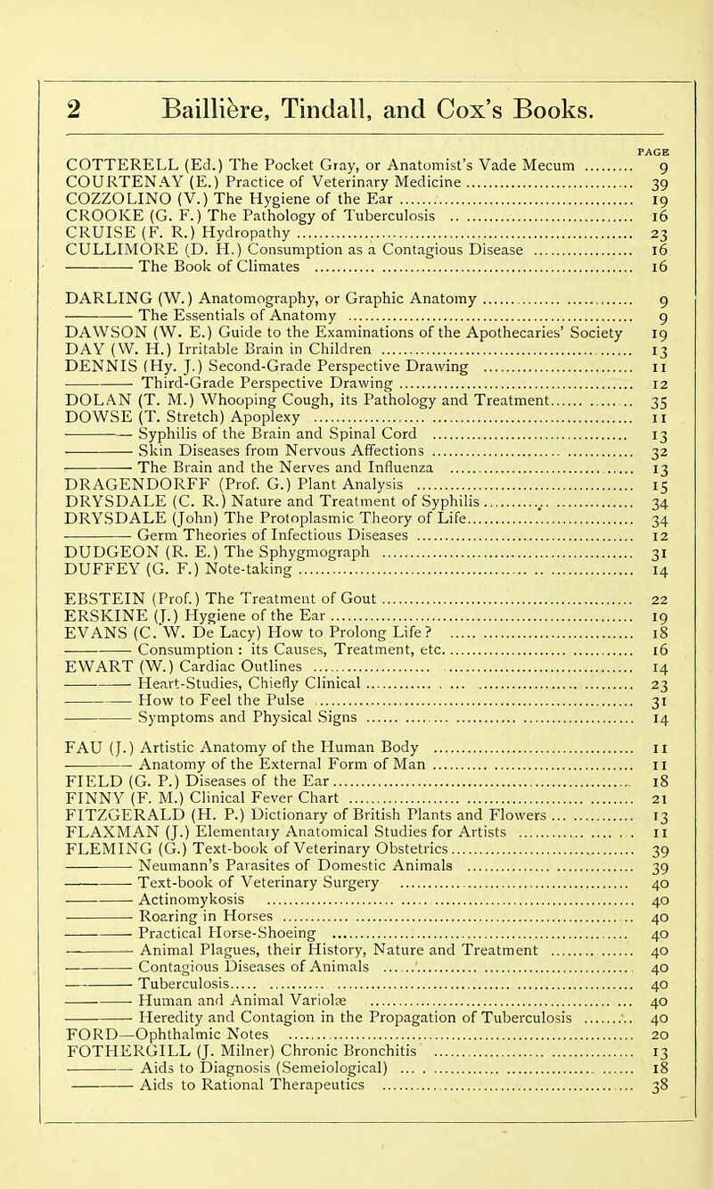 PAGE COTTERELL (Ed.) The Pocket Gray, or Anatomist's Vade Mecum 9 COURTENAY (E.) Practice of Veterinary Medicine 39 COZZOLINO (V.) The Hygiene of the Ear 19 CROOKE (G. F.) The Pathology of Tuberculosis 16 CRUISE (F. R.) Hydropathy 23 CULLIMORE (D. H.) Consumption as a Contagious Disease 16 The Book of Climates 16 DARLING (W.) Anatomography, or Graphic Anatomy 9 — • The Essentials of Anatomy 9 DAWSON (W. E.) Guide to the Examinations of the Apothecaries' Society 19 DAY (W. H.) Irritable Brain in Children 13 DENNIS (Hy. J.) Second-Grade Perspective Drawing ii Third-Grade Perspective Drawing 12 DOLAN (T. M.) Whooping Cough, its Pathology and Treatment 35 DOWSE (T. Stretch) Apoplexy 11 ■ Syphilis of the Brain and Spinal Cord 13 Skin Diseases from Nervous Affections 32 The Brain and the Nerves and Influenza 13 DRAGENDORFF (Prof. G.) Plant Analysis 15 DRYSDALE (C. R.) Nature and Treatment of Syphilis 34 DRYSDALE (John) The Protoplasmic Theory of Life 34 Germ Theories of Infectious Diseases 12 DUDGEON (R. E.) The Sphygmograph 31 DUFFEY (G. F.) Note-taking 14 EBSTEIN (Prof.) The Treatment of Gout 22 ERSKINE (T.) Hygiene of the Ear 19 EVANS (C.W. De Lacy) How to Prolong Life? 18 ■ Consumption : its Causes, Treatment, etc 16 EWART (W.) Cardiac Outlines 14 Heart-Studies, Chiefly Clinical 23 How to Feel the Pulse 31 Symptoms and Physical Signs 14 FAU (J.) Artistic Anatomy of the Human Body 11 Anatomy of the External Form of Man II FIELD (G. P.) Diseases of the Ear 18 FINNY (F. M.) Clinical Fever Chart 21 FITZGERALD (H. P.) Dictionary of British Plants and Flowers 13 FLAXMAN (J.) Elementary Anatomical Studies for Artists 11 FLEMING (G.) Text-book of Veterinary Obstetrics 39 Neumann's Parasites of Domestic Animals 39 Text-book of Veterinary Surgery 40 Actinomykosis 40 Roaring in Horses 40 Practical Horse-Shoeing 40 — Animal Plagues, their History, Nature and Treatment 40 Contagious Diseases of Animals 40 Tuberculosis 40 • Human and Animal Variolae 40 Heredity and Contagion in the Propagation of Tuberculosis 40 FORD—Ophthalmic Notes 20 FOTHERGILL (J. Milner) Chronic Bronchitis 13 Aids to Diagnosis (Semeiological) 18 Aids to Rational Therapeutics ... 38