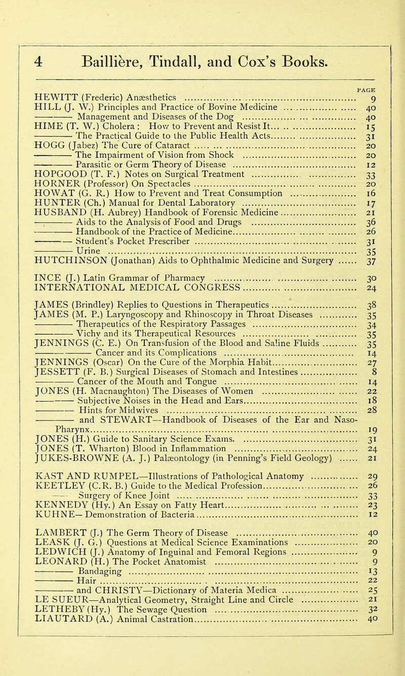 PACK HEWITT (Frederic) Anjesthetics 9 HILL (J. W.) Principles and Practice of Bovine Medicine 40 ■ Management and Diseases of the Dog 40 HIME (T. W.) Cholera : How to Prevent and Resist It 15 The Practical Guide to the Public Health Acts 31 HOGG (Jabez) The Cure of Cataract 20 The Impairment of Vision from Shock 20 Parasitic or Germ Theory of Disease 12 HOPGOOD (T. F.) Notes on Surgical Treatment 33 HORNER (Professor) On Spectacles 20 HO WAT (G. R.) How to Prevent and Treat Consumption 16 HUNTER (Ch.) Manual for Dental Laboratory 17 HUSBAND (H. Aubrey) Handbook of Forensic Medicine 21 ■— Aids to the Analysis of Food and Drugs 36 Handbook of the Practice of Medicine 26 Student's Pocket Prescriber 31 Urine 35 HUTCHINSON (Jonathan) Aids to Ophthalmic Medicine and Surgery 37 INCE (J.) Latin Grammar of Pharmacy 30 INTERNATIONAL MEDICAL CONGRESS 24 JAMES (Brindley) Replies to Questions in Therapeutics 38 JAMES (M. P.) Laryngoscopy and Rhinoscopy in Throat Diseases 35 Therapeutics of the Respiratory Passages 34 Vichv and its Therapeutical Resources 35 JENNINGS (C. E.) On Transfusion of the Blood and Saline Fluids 35 Cancer and its Complications 14 JENNINGS (Oscar) On the Cure of the Morphia Habit 27 JESSETT (F. B.) Surgical Diseases of Stomach and Intestines 8 Cancer of the Mouth and Tongue 14 JONES (H. Macnaughton) The Diseases of Women 22 — Subjective Noises in the Head and Ears 18 Hints for Midwives 28 and STEWART—Handbook of Diseases of the Ear and Naso- pharynx 19 JONES (H.) Guide to Sanitary Science Exams 31 TONES (T. Wharton) Blood in Inflammation 24 JUKES-BROWNE (A. J.) Palzeontology (in Penning's Field Geology) 21 KAST AND RUMPEL—Illustrations of Pathological Anatomy 29 KEETLEY (C.R. B.) Guide to the Medical Profession 26 Surgery of Knee Joint 33 KENNEDY (Hy.) An Essay on Fatty Heart 23 KUHNE— Demonstration of Bacteria 12 LAMBERT (J.) The Germ Theory of Disease 40 LEASK (J. G.) Questions at Medical Science Examinations 20 LEDWICH (J.) Anatomy of Inguinal and Femoral Regions 9 LEONARD (H.) The Pocket Anatomist 9 Bandaging 13 Hair 22 and CHRISTY—Dictionary of Materia Medica 25 LE SUEUR—Analytical Geometry, Straight Line and Circle 21 LETHEBY(Hy.) The Sewage Question 32 LIAUTARD (A.) Animal Castration 4°