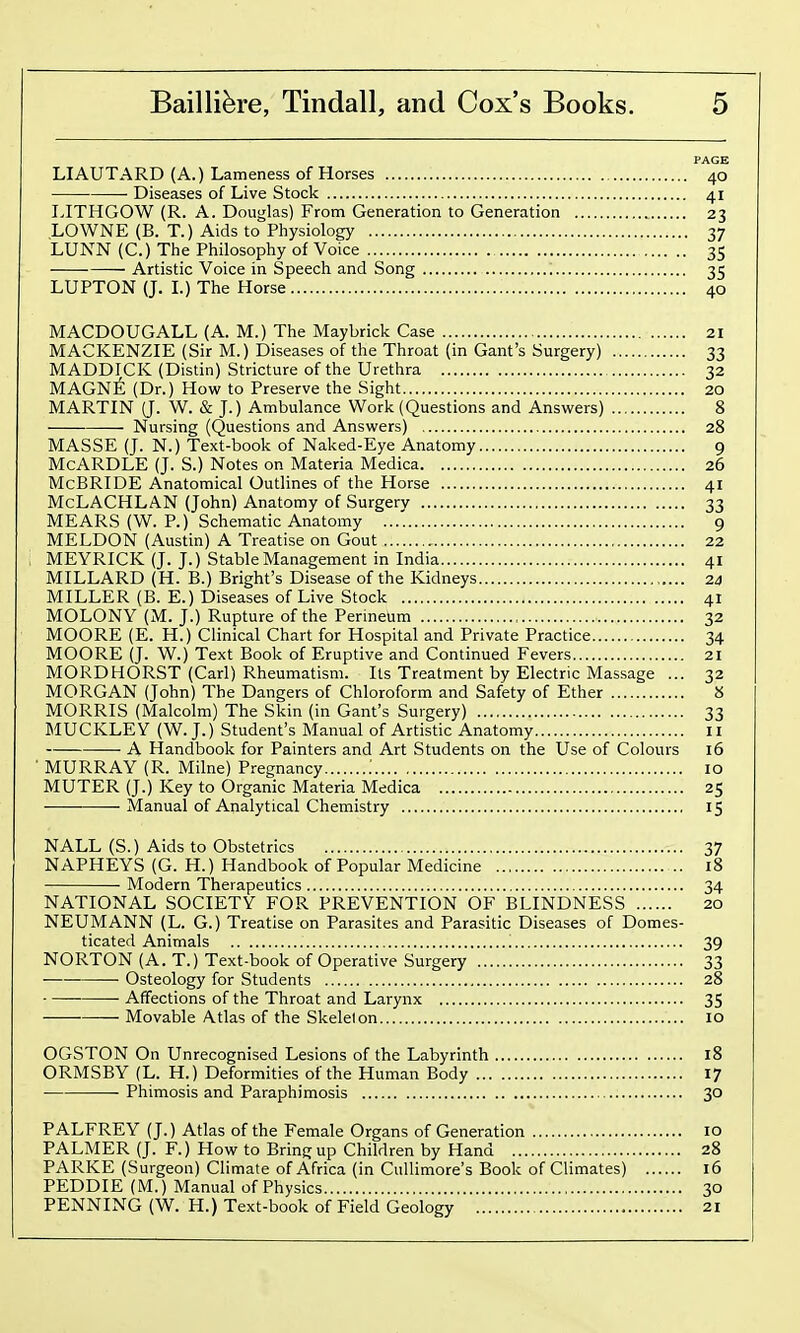 PAGE LIAUTARD (A.) Lameness of Horses 40 Diseases of Live Stock 41 LITHGOW (R. A. Douglas) From Generation to Generation 23 LOWNE (B. T.) Aids to Physiology 37 LUNN (C.) The Philosophy of Voice 35 Artistic Voice in Speech and Song 35 LUPTON (J. L) The Horse 40 MACDOUGALL (A. M.) The Maybrick Case 21 MACKENZIE (Sir M.) Diseases of the Throat (in Gant's Surgery) 33 MADDICK (Distin) Stricture of the Urethra 32 MAGN^; (Dr.) How to Preserve the Sight 20 MARTIN (J. W. & J.) Ambulance Work (Questions and Answers) 8 Nursing (Questions and Answers) 28 MASSE (J. N.) Text-book of Naked-Eye Anatomy 9 McARDLE (J. S.) Notes on Materia Medica 26 McBRIDE Anatomical Outlines of the Horse 41 McLACHLAN (John) Anatomy of Surgery 33 MEARS (W. P.) Schematic Anatomy 9 MELDON (Austin) A Treatise on Gout 22 MEYRICK (J. J.) Stable Management in India 41 MILLARD (H. B.) Bright's Disease of the Kidneys 24 MILLER (B. E.) Diseases of Live Stock 41 MOLONY (M. J.) Rupture of the Perineum 32 MOORE (E. H.) Clinical Chart for Hospital and Private Practice 34 MOORE (J. W.) Text Book of Eruptive and Continued Fevers 21 MORDHORST (Carl) Rheumatism. Its Treatment by Electric Massage ... 32 MORGAN (John) The Dangers of Chloroform and Safety of Ether 8 MORRIS (Malcolm) The Skin (in Gant's Surgery) 33 MUCKLEY (W.J.) Student's Manual of Artistic Anatomy 11 A Handbook for Painters and Art Students on the Use of Colours 16 MURRAY (R. Milne) Pregnancy : 10 MUTER (J.) Key to Organic Materia Medica 25 Manual of Analytical Chemistry 15 NALL (S.) Aids to Obstetrics 37 NAPHEYS (G. H.) Handbook of Popular Medicine 18 Modern Therapeutics 34 NATIONAL SOCIETY FOR PREVENTION OF BLINDNESS 20 NEUMANN (L. G.) Treatise on Parasites and Parasitic Diseases of Domes- ticated Animals '. 39 NORTON (A. T.) Text-book of Operative Surgery 33 Osteology for Students 28 • Affections of the Throat and Larynx 35 Movable Atlas of the Skeleton 10 OGSTON On Unrecognised Lesions of the Labyrinth 18 ORMSBY (L. H.) Deformities of the Human Body 17 ■ Phimosis and Paraphimosis 30 PALFREY (J.) Atlas of the Female Organs of Generation 10 PALMER (J. F.) How to Bring up Children by Hand 28 PARKE (Surgeon) Climate of Africa (in Cullimore's Book of Climates) 16 PEDDIE (M.) Manual of Physics 30 PENNING (W. H.) Text-book of Field Geology 21