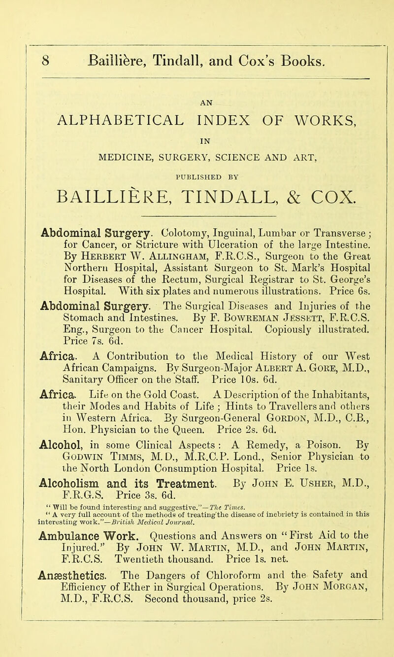 AN ALPHABETICAL INDEX OF WORKS, IN MEDICINE, SURGERY, SCIENCE AND ART, PUBLISHED BY BAILLIERE, TINDALL, & COX. Abdominal Surgery. Colotomy, Inguinal, Lumbar or Transverse ; for Cancer, or Stricture with Ulceration of the large Intestine. By Herbert W. Allingham, F.E.C.S., Surgeon to the Great Northern Hospital, Assistant Surgeon to St. Mark's Hospital for Diseases of the Rectum, Surgical Registrar to St. George's Hospital. With six plates and numerous illustrations. Price 6s. Abdominal Surgery. The Surgical Diseases and Injuries of the Stomach and Intestines. By F. BowREMAN Jessett, F.R.C.S. Eng., Surgeon to the Cancer Hospital. Copiously illustrated. Price 7s. 6d. Africa. A Contribution to the Medical History of our West African Campaigns. By Surgeon-Major Albert A. Gore, M.D., Sanitary Officer on the Staff. Price lOs. 6d. Africa. Life on the Gold Coast. A Description of the Inhabitants, their Modes and Habits of Life ; Hints to Travellers and others in Western Africa. By Surgeon-General Gordon, M.D., C.B., Hon. Physician to the Queen. Price 2s. 6d. Alcohol, in some Clinical Aspects : A Remedy, a Poison. By Godwin Timms, M. D., M.R.C.P. Lond., Senior Physician to the North London Consumption Hospital. Price Is. Alcoholism and its Treatment. By John E. Usher, M.D., F.R.G.S. Price 3s. 6d.  Will be found interesting and suggestive.—7'7ie Times.  A very full account of the methods of treating the disease of inebriety is contained in this interesting work.—Brilish Medical Journal. Ambulance Work. Questions and Answers on  First Aid to the Injured. By John W. Martin, M.D., and John Martin, F.R.C.S. Twentieth thousand. Price Is. net. Anaesthetics. The Dangers of Chloroform and the Safety and Efficiency of Ether in Surgical Operations. By JoHN MORGAN, M.D., F.R.C.S. Second thousand, price 2s.