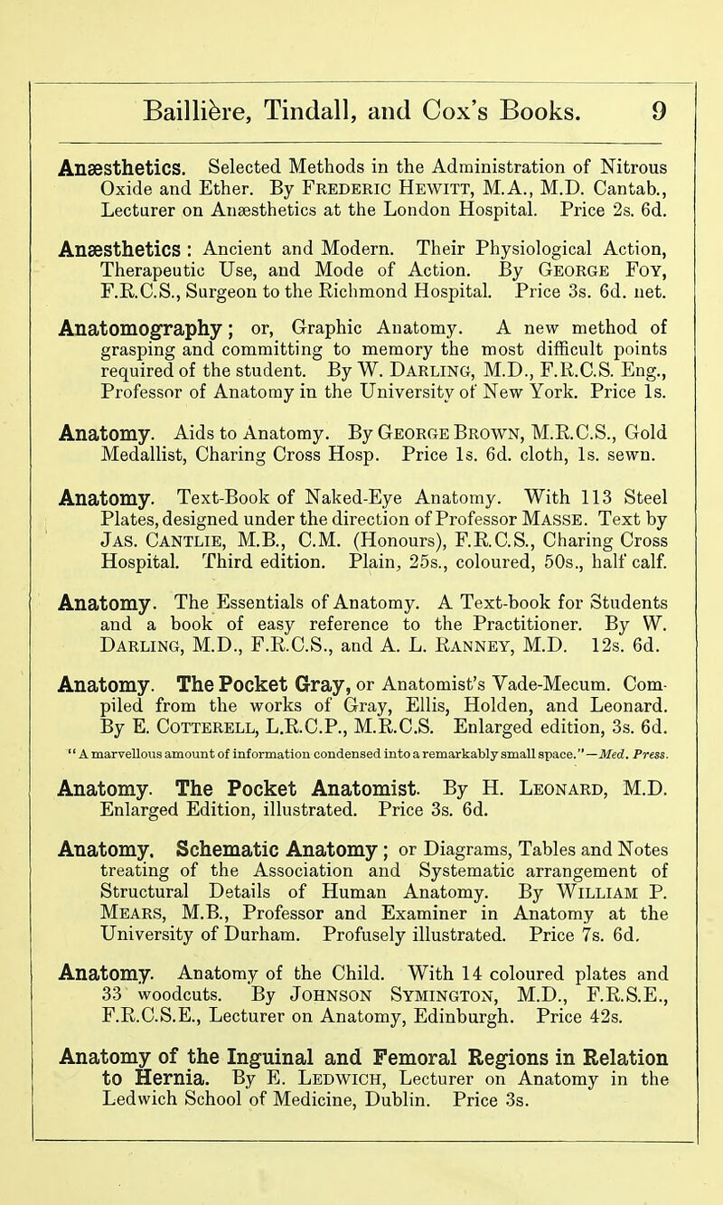 Anaesthetics. Selected Methods in the Administration of Nitrous Oxide and Ether. By Frederic Hewitt, M.A., M.D. Cantab., Lecturer on Anaesthetics at the London Hospital. Price 2s. 6d. Anaesthetics : Ancient and Modern. Their Physiological Action, Therapeutic Use, and Mode of Action. By George Foy, F.R.C.S., Surgeon to the Richmond Hospital. Price 3s. 6d. net. Anatomography; or, Graphic Anatomy. A new method of grasping and committing to memory the most difficult points required of the student. By W. Darling, M.D., F.R.C.S. Eng., Professor of Anatomy in the University of New York. Price Is. Anatomy. Aids to Anatomy. By George Brown, M.E.C.S., Gold Medallist, Charing Cross Hosp. Price Is. 6d. cloth. Is. sewn. Anatomy. Text-Book of Naked-Eye Anatomy. With 113 Steel Plates, designed under the direction of Professor Masse. Text by Jas. Cantlie, M.B., CM. (Honours), F.RC.S., Charing Cross Hospital. Third edition. Plain, 25s., coloured, 50s., half calf. Anatomy. The Essentials of Anatomy. A Text-book for Students and a book of easy reference to the Practitioner. By W. Darling, M.D., F.R.C.S., and A. L. Ranney, M.D. 12s. 6d. Anatomy. The Pocket Gray, or Anatomist's Vade-Mecum. Com- piled from the works of Gray, Ellis, Holden, and Leonard. By E. CoTTERELL, L.R.C.P., M.R.C.S. Enlarged edition, 3s. 6d. '' A marvellous amount of information condensed into a remarkably small space.—Med. Press. Anatomy. The Pocket Anatomist. By H. Leonard, M.D. Enlarged Edition, illustrated. Price 3s. 6d. Anatomy. Schematic Anatomy; or Diagrams, Tables and Notes treating of the Association and Systematic arrangement of Structural Details of Human Anatomy. By William P. Mears, M.B., Professor and Examiner in Anatomy at the University of Durham. Profusely illustrated. Price 7s. 6d, Anatomy. Anatomy of the Child. With 14 coloured plates and 33 woodcuts. By Johnson Symington, M.D., F.R.S.E., F.R.C.S.E., Lecturer on Anatomy, Edinburgh. Price 42s. Anatomy of the Inguinal and Femoral Regions in Relation to Hernia. By E. Ledwich, Lecturer on Anatomy in the Ledwich School of Medicine, Dublin. Price 3s.