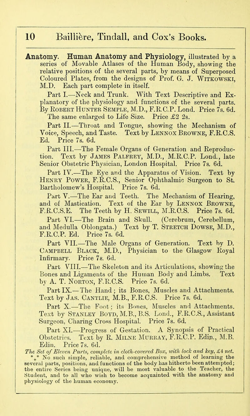 Anatomy. Human Anatomy and Physiology, illustrated by a series of Movable Atlases of the Human Body, showing the relative positions of the several parts, by means of Superposed Coloured Plates, from the designs of Prof. G. J. Witkowski, M.D. Each part complete in itself. Part I.—Neck and Trunk. With Text Descriptive and Ex- planatory of the physiology and functions of the several parts. By Robert Hunter Semple, M.D., F.RC.P. Lond. Price 7s. 6d. The same enlarged to Life Size. Price £2 2s. Part II.—Throat and Tongue, showing the Mechanism of Voice, Speech, and Taste. Text hj Lennox Browne, F.R.C.S. Ed. Price 7s. 6d. Part III.—The Female Organs of Generation and Reproduc- tion. Text by James Palfrey, M.D., M.R.C.P. Loud., late Senior Obstetric Physician, London Hospital. Price 7s. 6d. Part IV.—The Eye and the Apparatus of Vision. Text by Henry Power, F.R.C.S., Senior Ophthalmic Surgeon to St. Bartholomew's Hospital. Price 7s. 6d. Part v.-—-The Ear and Teeth. The Mechanism of Hearing, and of Mastication. Text of the Ear by Lennox Browne, F.R.C.S.E. The Teeth by H. Sewill, M.RO.S. Price 7s. 6d. Part VI.-—The Brain and Skull. (Cerebrum, Cerebellum, and Medulla Oblongata.) Text by T. Stretch Dowse, M.D., F.R.C.P. Ed. Price 7s. 6d. Part VII.—The Male Organs of Generation. Text by D. Campbell Black, M.D., Physician to the Glasgow Royal Infirmary. Price 7s. 6d. Part VIII.—The Skeleton and its Articulations, showinij the Bones and Ligaments of the Human Body and Limbs. Text by A. T. Norton, F.R.C.S. Price 7s. 6d. Part IX.—The Hand; its Bones, Muscles and Attachments. Text by Jas. Cantlie, M.B., F.R.C.S. Price 7s. 6d. Part X.—The Foot; its Bones, Muscles and Attachments. Text by Stanley Boyd, M.B., B.S. Lond., F.R.C.S., Assistant Surgeon, Charing Cross Hospital. Price 7s. 6d. Part XL—Progress of Gestation. A Synopsis of Practical Obstetrics. Text by R. Milne Murray, F.R.C.P. Edin., M.B. Edin. Price 7s. 6d. The Set of Eleven Parts, complete in cloth-covered Box, loith loch and hey, £4 net. *^* No such simple, reliable, and comprehensive method of learning the several parts, positions, and functions of the body has hitherto been attempted; the entire Series being unique, will be most valuable to the Teacher, the Student, and to all who wish to become acquainted with the anatomy and physiology of the human economy.