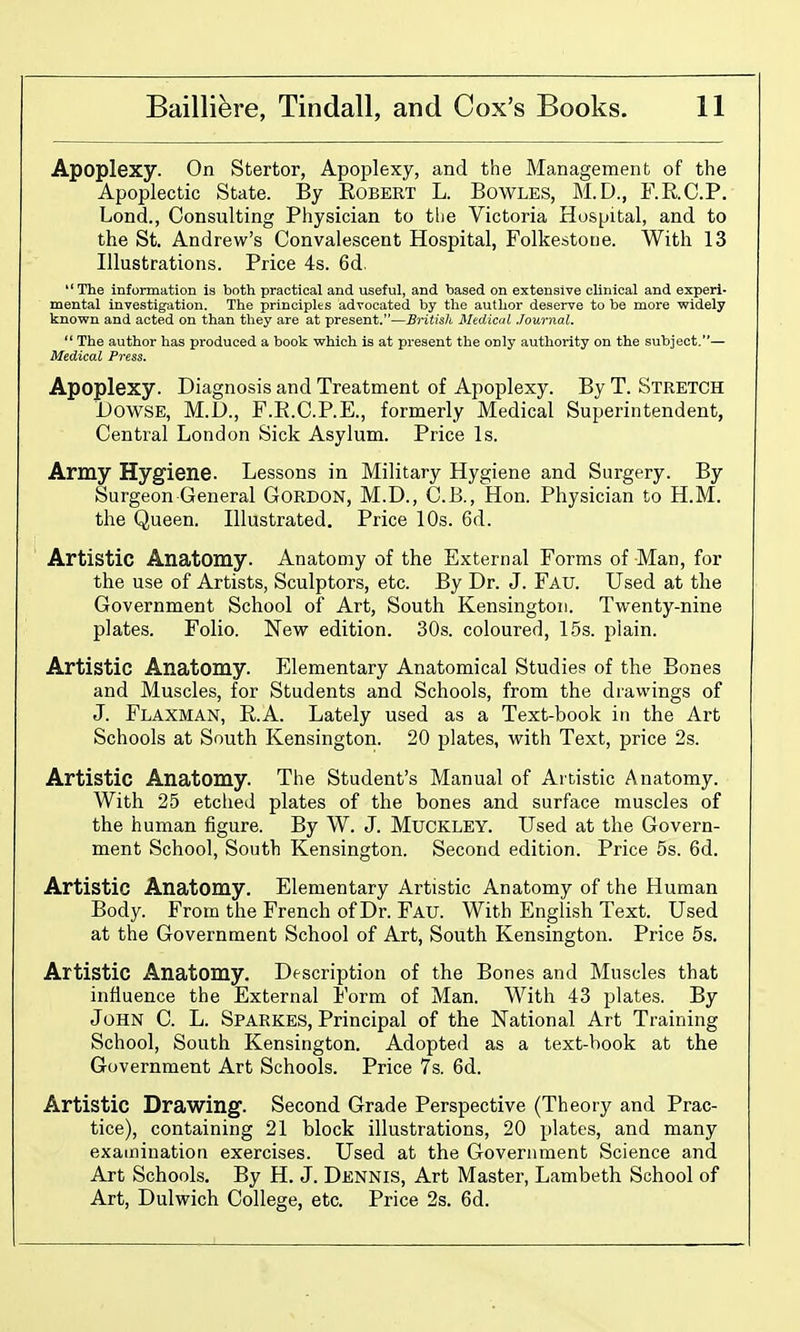 Apoplexy. On Stertor, Apoplexy, and the Management of the Apoplectic State. By Robert L. Bowles, M.D., F.R.C.P. Lond., Consulting Physician to the Victoria Hospital, and to the St. Andrew's Convalescent Hospital, Folkestone. With 13 Illustrations. Price 4s. 6d. The information is both practical and useful, and based on extensive clinical and experi- mental investigation. The principles advocated by the author deserve to be more widely knovpn and acted on than they are at present.—British Medical Journal.  The author has produced a book which is at present the only authority on the subject.— Medical Press. Apoplexy. Diagnosis and Treatment of Apoplexy. By T. Stretch Dowse, M.D., F.R.C.P.E., formerly Medical Superintendent, Central London Sick Asylum. Price Is. Army Hygiene. Lessons in Military Hygiene and Surgery. By Surgeon-General GORDON, M.D., C.B., Hon. Physician to H.M. the Queen. Illustrated. Price 10s. 6d. Artistic Anatomy. Anatomy of the External Forms of Man, for the use of Artists, Sculptors, etc. By Dr. J. Fau. Used at the Government School of Art, South Kensington. Twenty-nine plates. Folio. New edition. 30s. coloured, 15s. plain. Artistic Anatomy. Elementary Anatomical Studies of the Bones and Muscles, for Students and Schools, from the drawings of J. Flaxman, E.A. Lately used as a Text-book iti the Art Schools at South Kensington. 20 plates, with Text, price 2s. Artistic Anatomy. The Student's Manual of Artistic Anatomy. With 25 etched plates of the bones and surface muscles of the human figure. By W. J. Muckley. Used at the Govern- ment School, South Kensington. Second edition. Price 5s. 6d. Artistic Anatomy. Elementary Artistic Anatomy of the Human Body. From the French of Dr. Fau. With English Text. Used at the Government School of Art, South Kensington. Price 5s. Artistic Anatomy. Description of the Bones and Muscles that influence the External Form of Man. With 43 plates. By John C. L. Sparkes, Principal of the National Art Training School, South Kensington. Adopted as a text-book at the Government Art Schools. Price 7s. 6d. Artistic Drawing. Second Grade Perspective (Theory and Prac- tice), containing 21 block illustrations, 20 plates, and many examination exercises. Used at the Government Science and Art Schools. By H. J. Dennis, Art Master, Lambeth School of Art, Dulwich College, etc. Price 2s. 6d.