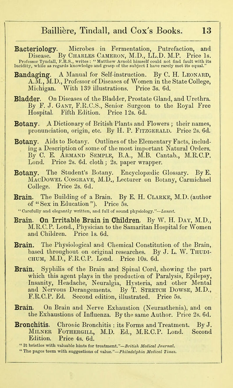 Bacteriology. Microbes in Fermentation, Putrefaction, and Disease. By Charles Cameron, M.D., LL.D. M.P. Price Is. Professor Tyudall, F.R.S., writes :  Matthew Arnold himself could not find fault with its lucidity, while as regards knowledge and grasp of the subject I have rarely met its equal. Bandaging. A Manual for Self-instruction. By C. H. Leonard, A.M., M.D., Professor of Diseases of Women in the State College, Michigan. With 139 illustrations. Price 3s. 6d. Bladder. On Diseases of the Bladder, Prostate Cland, and Urethra. By F. J. Gant, F.R.C.S., Senior Surgeon to the Royal Free Hospital. Fifth Edition. Price 12s. 6d. Botany. A Dictionary of British Plants and Flowers ; their names, pronunciation, origin, etc. By H. P. FiTZGERALD. Price 2s. 6d. Botany. Aids to Botany. Outlines of the Elementary Facts, includ- ing a Description of some of the most important Natural Orders. By 0. E. Armand Semple, B.A., M.B. Cantab., M.RC.P. Lond. Price 2s. 6d. cloth; 2s. paper wrapper. Botany. The Student's Botany. Encyclopaedic Glossary. By E. MacDowel Cosgrave, M.D., Lecturer on Botany, Carmichael College. Price 2s. 6d. Brain. The Building of a Brain. By E. H. Clarke, M.D. (author of  Sex in Education ). Price 5s.  Carefully and elegantly written, and full of sound physiology.—Lancet. Brain. On Irritable Brain in Children. By W. H. Day, M.D., M.R.C.P. Lond., Physician to the Samaritan Hospital for Women and Children. Price Is. 6d. Brain. The Physiological and Chemical Constitution of the Brain, based throughout on original researches. By J. L. W. Thudi- CHUM, M.D., F.RC.P. Lond. Price 10s. 6d. Brain. Syphilis of the Brain and Spinal Cord, showing the part which this agent plays in the production of Paralysis, Epilepsy, Insanity, Headache, Neuralgia, Hysteria, and other Mental and Nervous Derangements. By T. Stretch Dowse, M.D., F.R.C.P. £d. Second edition, illustrated. Price 5s. Brain. On Brain and Nerve Exhaustion (Neurasthenia), and on the Exhaustions of Influenza. By the same Author. Price 2s. 6d. Bronchitis. Chronic Bronchitis : its Forms and Treatment. By J. Milner Fothergill, M.D. Ed., M.R.C.P. Lond. Second Edition. Price 4s. 6d.  It bristles with valuable hints for treatment.—5ri«is?i Medical Journal.  The pages teem with suggestions of Yahie.—Philadelphia Medical Times.