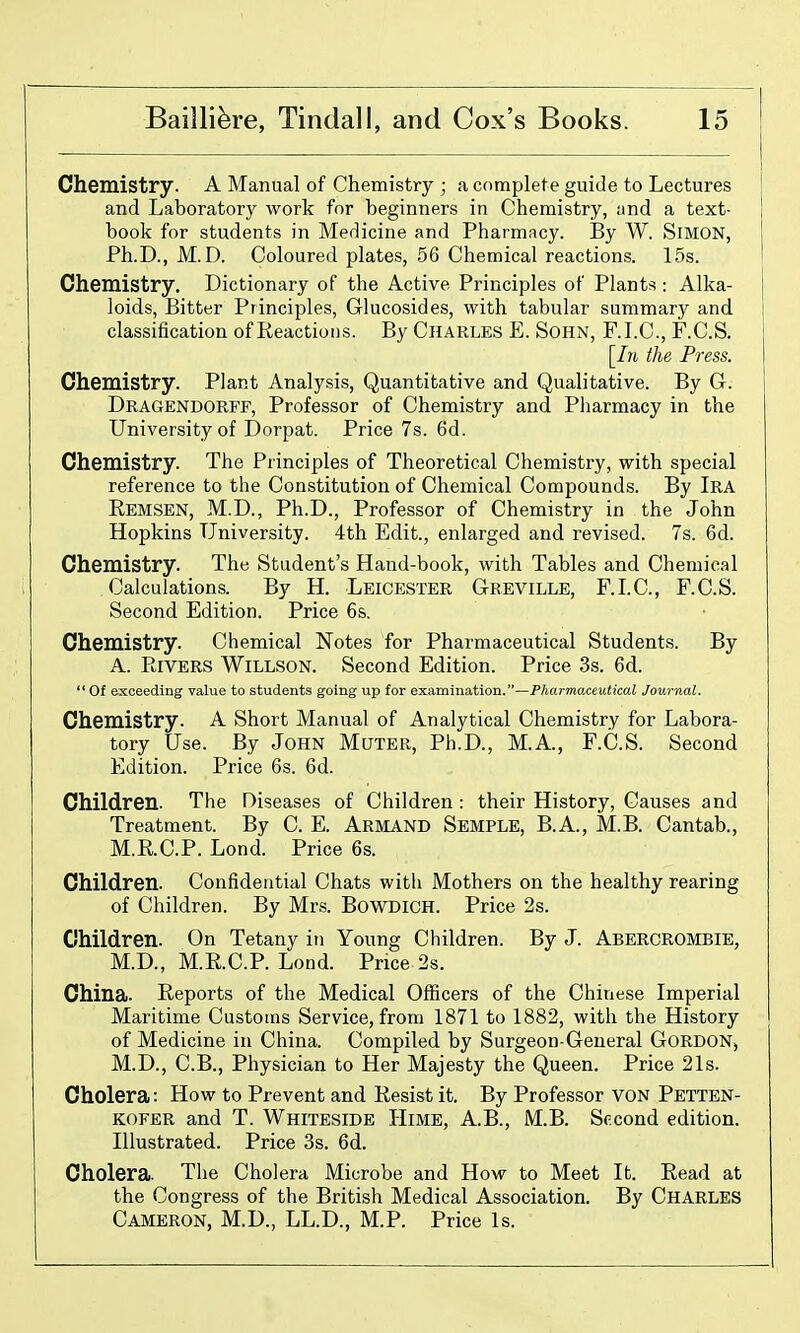 Chemistry. A Manual of Chemistry ; a complete guide to Lectures and Laboratory work for beginners in Chemistry, and a text- book for students in Medicine and Pharmacy. By W. SiMON, Ph.D., M. D. Coloured plates, 56 Chemical reactions. 15s. Chemistry. Dictionary of the Active Principles of Plants : Alka- loids, Bitter Principles, Glucosides, with tabular summary and classification of Reactions. By Charles E. Sohn, F.I.C., F.C.S. [Ih the Press. Chemistry. Plant Analysis, Quantitative and Qualitative. By G. Dragendorff, Professor of Chemistry and Pharmacy in the University of Dorpat. Price 7s. 6d. Chemistry. The Principles of Theoretical Chemistry, with special reference to the Constitution of Chemical Compounds. By Ira Remsen, M.D., Ph.D., Professor of Chemistry in the John Hopkins University. 4th Edit., enlarged and revised. 7s. 6d. Chemistry. The Student's Hand-book, with Tables and Chemical Calculations. By H. Leicester Greville, F.LC, F.C.S. Second Edition. Price 6s. Chemistry. Chemical Notes for Pharmaceutical Students. By A. Rivers Willson. Second Edition. Price 3s. 6d. Of exceeding value to students going up for examination.—Pharmaceutical Journal. Chemistry. A Short Manual of Analytical Chemistry for Labora- tory Use. By JoHN Muter, Ph.D., M.A., F.C.S. Second Edition. Price 6s. 6d. Children. The Diseases of Children : their History, Causes and Treatment. By C. E. Armand Semple, B.A., M.B. Cantab., M.R.C.P. Lond. Price 6s. Children. Confidential Chats with Mothers on the healthy rearing of Children. By Mrs. BoWDlCH. Price 2s. Children. On Tetany in Young Children. By J. Abercrombie, M.D., M.R.C.P. Lond. Price 2s. China. Reports of the Medical Officers of the Chinese Imperial Maritime Customs Service, from 1871 to 1882, with the History of Medicine in China. Compiled by Surgeon-General Gordon, M.D., C.B., Physician to Her Majesty the Queen. Price 21s. Cholera: How to Prevent and Resist it. By Professor von Pettbn- KOFER and T. Whiteside Himb, A.B., M.B. Second edition. Illustrated. Price 3s. 6d. Cholera. The Cholera Microbe and How to Meet It. Read at the Congress of the British Medical Association. By Charles Cameron, M.D., LL.D., M.P. Price Is.