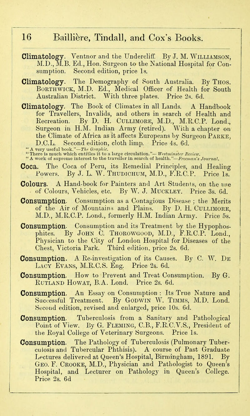 Climatology. Ventnor and the Undereliff By J. M. Williamson, M.D., M.B. Ed., Hon. Surgeon to the National Hospital for Con- sumption. Second edition, price Is. Climatology. The Demography of South Australia. By Thos. BoRTHWiCK, M.D. Ed., Medical Officer of Health for South Australian District. With three plates. Price 28. 6d. Climatology. The Book of Climates in all Lands. A Handbook for Travellers, Invalids, and others in search of Health and Eecreation. By D. H. CuLLiMORE, M.D., M.R.C.P. Lond., Surgeon in H.M. Indian Army (retired). With a chapter on the Climate of Africa as it affects Europeans by Surgeon Parke, D.C.L. Second edition, cloth limp. Price 4s. 6d.  A very useful book.—Thn Graphic.  There is much which entitles it to a large circulation.— Westminstfr Beview.  A work of supreme interest to the traveller in search of health.—Freeman's Journal. Coca. The Coca of Peru, its Remedial Principles, and Healing Powers. By J. L. W. Thudichum, M.D., F.R.C.P. Price Is. Colours. A Hand-book for Painters and Art Students, on the ii!=e of Colours, Vehicles, etc. By W. J. MuCKLEY. Price 3s. 6d. Consumption. Consumption as a Contagious Disease ; the Merits of the Air of Mountain.s and Plains. By D. H. Cullimore, M.D., M.R.C.P. Lond., formerly H.M. Indian Army. Price 5s. Consumption. Consumption and its Treatment by the Hypophos- phites. By John C. Thorowgood, M.D., F.R.C.P. Lond., Physician to the City of London Hospital for Diseases of the Chest, Victoria Park. Third edition, price 2s. 6d. Consumption. A. Re-investigation of its Causes. By C. W. De Lacy Evans, M.R.C.S. Eng. Price 2s. 6d. Consumption. How to Prevent and Treat Consumption. By G. Rutland Howat, B.A. Lond. Price 2s. 6d. Consumption. An Essay on Consumption : Its True Nature and Successful Treatment. By GoDWiN W. TiMMS, M.D. Lond. Second edition, revised and enlarged, price 10s. 6d. Consumption. Tuberculosis from a Sanitary and Pathological Point of View. By G. Fleming, C.B., F.R.C.V.S., President of the Royal College of Veterinary Surgeons. Price Is. Consumption. The Pathology of Tuberculosis (Pulmonary Tuber- culosis and Tubercular Phthisis). A course of Past Graduate Lectures delivered at Queen's Hospital, Birmingham, 1891. By Geo. F. Crooke, M.D., Physician and Pathologist to Queen's Hospital, and Lecturer on Pathology in Queen's College. Price 2s. 6d