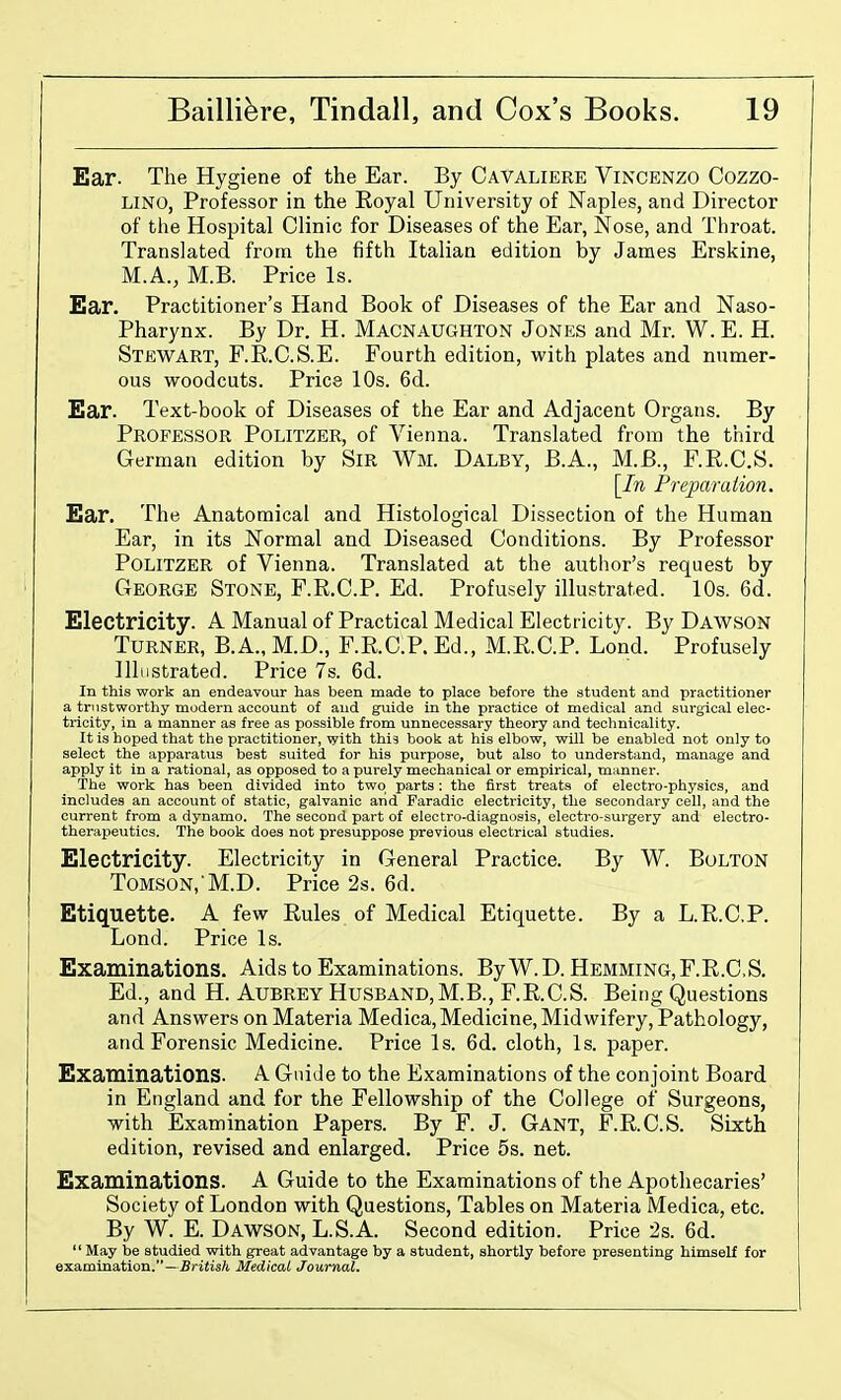 Ear. The Hygiene of the Ear. By Cavaliere Vincenzo Cozzo- LINO, Professor in the Royal University of Naples, and Director of the Hospital Clinic for Diseases of the Ear, Nose, and Throat. Translated from the fifth Italian edition by James Erskine, M.A., M.B. Price Is. Ear. Practitioner's Hand Book of Diseases of the Ear and Naso- pharynx. By Dr. H. Macnaughton Jones and Mr. W.E. H. Stewart, F.R.O.S.E. Fourth edition, with plates and numer- ous woodcuts. Price 10s. 6d. Ear. Text-book of Diseases of the Ear and Adjacent Organs. By Professor Politzer, of Vienna. Translated from the third German edition by SiR Wm. Dalby, B.A., M.B., F.R.C.S. [In Preparation. Ear. The Anatomical and Histological Dissection of the Human Ear, in its Normal and Diseased Conditions. By Professor Politzer of Vienna. Translated at the author's request by George Stone, F.R.C.P. Ed. Profusely illustrated. 10s. 6d. Electricity. A Manual of Practical Medical Electricity. By Dawson Turner, B.A., M.D., F.R.C.P. Ed., M.R.C.P. Lond. Profusely Illustrated. Price 7s. 6d. In this work an endeavour has been made to place before the student and practitioner a trustworthy modern account of and guide in the practice ot medical and surgical elec- tricity, in a manner as free as possible from unnecessary theory and technicality. It is hoped that the practitioner, with this book at his elbow, will be enabled not only to select the apparatus best suited for his purpose, but also to understand, manage and apply it in a rational, as opposed to a purely mechanical or empirical, manner. The work has been divided into two parts: the first treats of electro-physics, and includes an account of static, galvanic arid Faradic electricity, the secondary cell, and the current from a dynamo. The second part of electro-diagnosis, electro-surgery and electro- therapeutics. The book does not presuppose previous electrical studies. Electricity. Electricity in General Practice. By W. Bolton ToMSON,'M.D. Price 2s. 6d. Etiquette. A few Rules of Medical Etiquette. By a L.R.C.P. Lond. Price Is. Examinations. Aids to Examinations. By W.D. Hemming, F.R.C.S. Ed., and H. Aubrey Husband,M.B., F.R.C.S. Being Questions and Answers on Materia Medica, Medicine, Midwifery, Pathology, and Forensic Medicine. Price Is. 6d. cloth, Is. paper. Examinations. A Guide to the Examinations of the conjoint Board in England and for the Fellowship of the College of Surgeons, with Examination Papers. By F. J. Gant, F.R.C.S. Sixth edition, revised and enlarged. Price 5s. net. Examinations. A Guide to the Examinations of the Apothecaries' Society of London with Questions, Tables on Materia Medica, etc. By W. E. Dawson, L.S.A. Second edition. Price 2s. 6d.  May be studied with great advantage by a student, shortly before presenting himself for examination.—Britis/i MedicaL Journal.