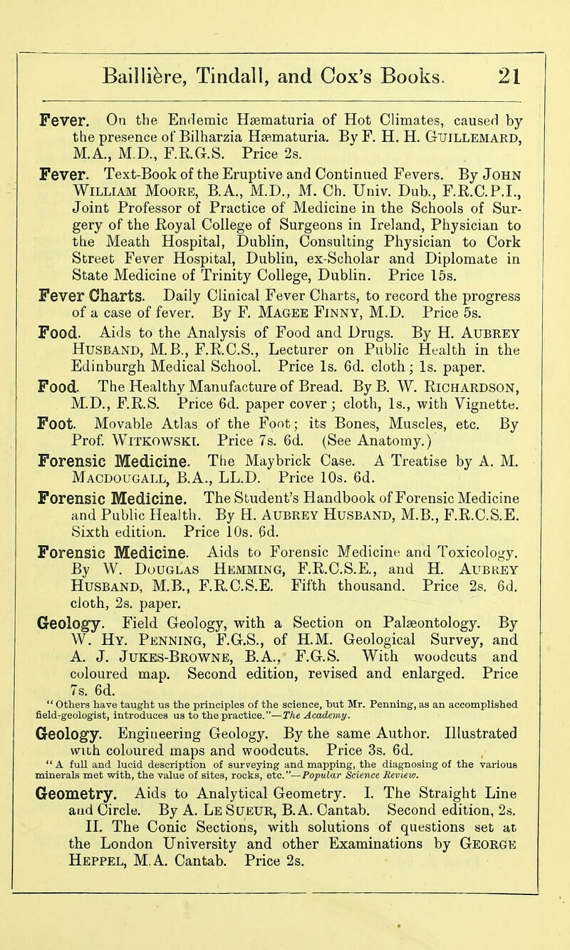 Fever. On the Endemic Hsematuria of Hot Climates, caused by the presence ofBilharzia Hsematuria. BvF. H. H. Gtjillemard, M.A., M.D., F.R.G.S. Price 2s. Fever. Text-Book of the Eruptive and Continued Fevers. By John WILLIA3I Moore, B.A., M.D., M. Ch. Univ. Dub., F.R.C.P.I., Joint Professor of Practice of Medicine in the Schools of Sur- gery of the JEioyal College of Surgeons in Ireland, Physician to tlie Meath Hospital, Dublin, Consulting Physician to Cork Street Fever Hospital, Dublin, ex-Scholar and Diplomate in State Medicine of Trinity College, Dublin. Price 15s. Fever Charts. Daily Clinical Fever Charts, to record the progress of a case of fever. By F. Magee Finny, M.D. Price 5s. Food. Aids to the Analysis of Food and Drugs. By H. AUBREY Husband, M.B., F.R.C.S., Lecturer on Public Ht-alth in the Edinburgh Medical School. Price Is. 6d. cloth; Is. paper. Food. The Healthy Manufacture of Bread. ByB. W. RiCHARDSON, M.D., F.R.S. Price 6d. paper cover; cloth, Is., vi^ith Vignette. Foot. Movable Atlas of the Font; its Bones, Muscles, etc. By Prof WiTKOWSKI. Price 7s. 6d. (See Anatomy.) Forensic Medicine. The Maybrick Case. A Treatise by A. M. Macdougall, B.A., LL.D. Price 10s. 6d. Forensic Medicine. The Student's Handbook of Forensic Medicine and Public Health. By H. Aubrey Husband, M.B., F.R.C.S.E. Sixth edition. Price 10s. (3d. Forensic Medicine. Aids to Forensic Medicine and Toxicology. By W. DuUGLAS Hemming, F.R.C.S.E., and H. Aubrey Husband, M.B., F.R.C.S.E. Fifth thousand. Price 2s. 6d. cloth, 2s. paper. Geology. Field Geology, vpith a Section on Palaeontology. By W. Hy. Penning, F.G.S., of H.M. Geological Survey, and A. J. Jukes-Browne, B.A., F.G.S. With woodcuts and coloured map. Second edition, revised and enlarged. Price 7s. 6d.  others have taught us the principles of the science, but Mr. Penning, as an accomplished field-geologist, introduces us to the practice.—The Academy. Geology. Engineering Geology. By the same Author. Illustrated with coloured maps and woodcuts. Price 3s. 6d.  A full and lucid description of surveying and mapping, the diagnosing of the various minerals met with, the value of sites, rocks, etc.—Popular Science Revievj. Geometry. Aids to Analytical Geometry. I. The Straight Line and Circle. By A. Le Sueur, B.A. Cantab. Second edition, 2s. II. The Conic Sections, with solutions of questions set at the London University and other Examinations by George Heppel, M.A. Cantab. Price 2s.