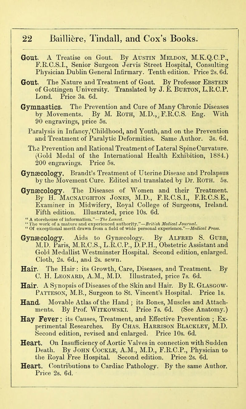 Gout. A Treatise on Gout. By Austin Meldon, M.K.Q.C.P., F.R.C.S.L, Senior Surgeon Jervis Street Hospital, Con suiting Physician Dublin General Infirmary. Tenth edition. Price 2s. 6d. Gout. The Nature and Treatment of Gout. By Professor Ebstein of Gottingen University. Translated by J. E. BuRTON, L.E.C.P. Lond. Price 3s. 6d. Gymnastics. The Prevention and Cure of Many Chronic Diseases by Movements. By M. Eoth, M.D.,^F.R.C.S. Eng. With 90 engravings, price 5s. Paralysis in Infancy,'Childhood, and Youth, and on the Prevention and Treatment of Paralytic Deformities. Same Author. 3s. 6d. The Prevention and Rational Treatment of Lateral Spine Curvature. (Gold Medal of the International Health Exhibition, 1884.) 200 engravings. Price 5s. Gynaecology. Brandt's Treatment of Uterine Disease and Prolapsus by the Movement Cure. Edited and translated by Dr. Eoth. 5s. Gynaecology. The Diseases of Women and their Treatment. By H. Macnaughton Jones, M.D., r.E.C.S.I., F.E.C.S.E., Examiner in Midwifery, Eoyal College of Surgeons, Ireland. Fifth edition. Illustrated, price 10s. 6d.  A storehouse of information.—The Lancet. The work of a mature and experienced authority.—British Medical Journal.  Of exceptional merit drawn from a field of wide personal experience.—Medical Press. Gynaecology. Aids to Gynaecology. By ALFRED S. GuBB, M.D. Paris, M.E.C.S., L.E.O.P., D.P.H., Obstetric Assistant and Gold Medallist Westminster Hospital. Second edition, enlarged. Cloth, 2s. 6d., and 2s. sewn. Hair. The Hair : its Growth, Care, Diseases, and Treatment. By C. H. Leonard, A.M., M.D. Illustrated, price 7s. 6d. Hair. A Synopsis of Diseases of the Skin and Hair. By E. Glasgow- Patteson, M.B., Surgeon to St. Vincent's Hospital. Price Is. Hand. Movable Atlas of the Hand ; its Bones, Muscles and Attach- ments. By Prof. WiTKOWSKi. Price 7s. 6d. (See Anatomy.) Hay Fever: its Causes, Treatment, and Effective Prevention ; Ex- perimental Eesearches. By Chas. Harrison Blackley, M.D. Second edition, revised and enlarged. Price 10s. 6d. Heart. On InsufBciency of Aortic Valves in connection with Sudden Death. By John Cockle, A.M., M.D., F.E.C.P., Physician to the Eoyal Free Hospital. Second edition. Price 2s. 6d. Heart. Contributions to Cardiac Pathology. By the same Author. Price 2s. 6d.