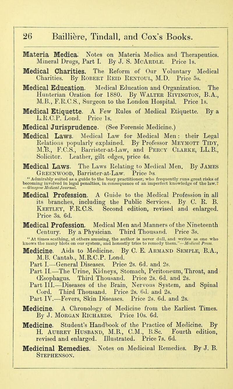 Materia Medica. Notes on Materia Medica and Therapeutics. Mineral Drugs, Part I. By J. S. McArdle. Price Is. Medical Charities. The Eeform of Our Voluntary Medical Charities. By Egbert Eeid Eentoul, M.D. Price 5s. Medical Education. Medical Education and Organization. The Hiniterian Oration for 1880. By Walter Eivington, B.A., M.B., F.E.C.S., Surgeon to the London Hospital. Price Is. Medical Etiquette. A Few Eules of Medical Etiquette. By a L.E.C.P. Lond. Price Is. Medical Jurisprudence- (See Forensic Medicine.) Medical Laws. Medical Law for Medical Men: their Legal Eelations popularly explained. By Professor Meymott Tidy, M.TB., F.C.S., Barrister-at-Law, and Percy Clarke, LL.B., Solicitor. Leather, gilt edges, price 4s. Medical Laws. The Laws Eelating to Medical Men. By James Greenwood, Barrister-at-Law. Price .'is.  Admirably suited as a guide to the busy practitioner, who frequently runs great risks of becoming involved in legal penalties, in consequence of an imperfect knowledge of the law. — Glasgow Jledical Journal. Medical Profession. A Guide to the Medical Profession in all its branches, including the Public Services. By C. E. B. Keetley, F.E.C.S. Second edition, revised and enlarged. Price 3s. 6d. Medical Profession. Medical Men and Manners of the Nineteenth Century. By a Physician. Third Thousand. Price 3s. At times scathing, at others amusing, the author is never dull, and writes as one who knows the many blots on our system, and honestly tries to remedy them.—Mtdical Press. Medicine. Aids to Medicine. By C. E. Armand Semple, B.A., M.B. Cantab., M.E.C.P. Lond. Part L—General Diseases. Price 2s. 6d. and 2s. Part II.—The Urine, Kidneys, Stomach, Peritoneum, Throat, and Oesophagus. Third Thousand. Price 2s. 6d. and 2s. Part in.—Diseases of tlie Brain, Nervous System, and Spinal Cord. Third Thousand. Price 2s. 6d. and 2s. Part IV.—Fevers, Skin Diseases. Price 2s. 6d. and 2s. Medicine. A Chronology of Medicine from the Earliest Times. By J. Morgan Eichards. Price 10s. 6d. Medicine. Student's Handbook of the Practice of Medicine. By H. Aubrey Husband, M.B., CM., B.Sc. Fourth edition, revised and enlarged. Illustrated. Price 7s. 6d. Medicinal Remedies. Notes on Medicinal Eemedies. By J. B. Stephenson.