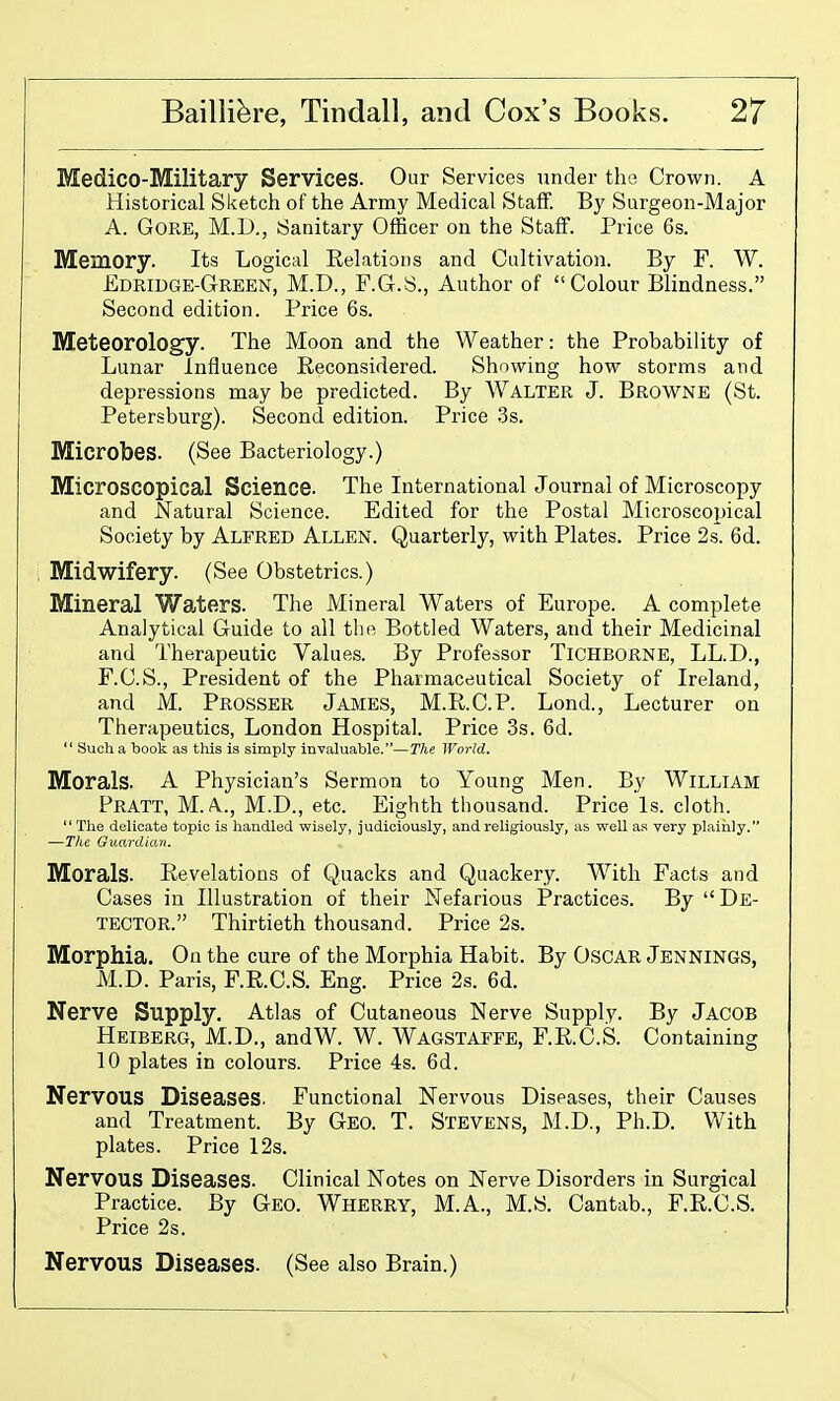 Medico-Military Services. Our Services under the Crown. A Historical Sketch of the Army Medical Staff. By Surgeon-Major A. Gore, M.D., Sanitary Officer on the Staff. Price 6s. Memory. Its Logical Eelations and Cultivation. By F. W. Edridge-Green, M.D., F.G.S., Author of Colour Blindness. Second edition. Price 6s. Meteorology. The Moon and the Weather: the Probability of Lunar Influence Reconsidered. Showing how storms and depressions may be predicted. By WALTER J. BROWNE (St. Petersburg). Second edition. Price .3s. Microbes. (See Bacteriology.) Microscopical Science. The International Journal of Microscopy and Natural Science. Edited for the Postal Microscopical Society by Alfred Allen. Quarterly, with Plates. Price 2s. 6d. Midwifery. (See Obstetrics.) Mineral Waters. The Mineral Waters of Europe. A complete Analytical Guide to all the Bottled Waters, and their Medicinal and Therapeutic Values. By Professor TiCHBORNE, LL.D., F.C.S., President of the Pharmaceutical Society of Ireland, and M. Prosser James, M.R.C.P. Lond., Lecturer on Therapeutics, London Hospital. Price 3s. 6d.  Such a book as this is simply invaluable.—The World. Morals. A Physician's Sermon to Young Men. By WiLLlAM Pratt, M. A., M.D., etc. Eighth thousand. Price Is. cloth. The delicate topic is handled wisely, judiciously, and religiously, as well as very plainly. —The Guardian. Morals. Revelations of Quacks and Quackery. With Facts and Cases in Illustration of their Nefarious Practices. By  De- tector. Thirtieth thousand. Price 2s. Morphia. On the cure of the Morphia Habit. By OsoAR Jennings, M.D. Paris, F.R.C.S. Eng. Price 2s. 6d. Nerve Supply. Atlas of Cutaneous Nerve Supply. By Jacob Heiberg, M.D., andW. W. Wagstaffe, F.R.C.S. Containing 10 plates in colours. Price 4s. 6d. Nervous Diseases. Functional Nervous Diseases, their Causes and Treatment. By Geo. T. Stevens, M.D., Ph.D. With plates. Price 12s. Nervous Diseases. Clinical Notes on Nerve Disorders in Surgical Practice. By Geo. Wherry, M.A., M.S. Cantab., F.R.C.S. Price 2s. Nervous Diseases. (See also Brain.)