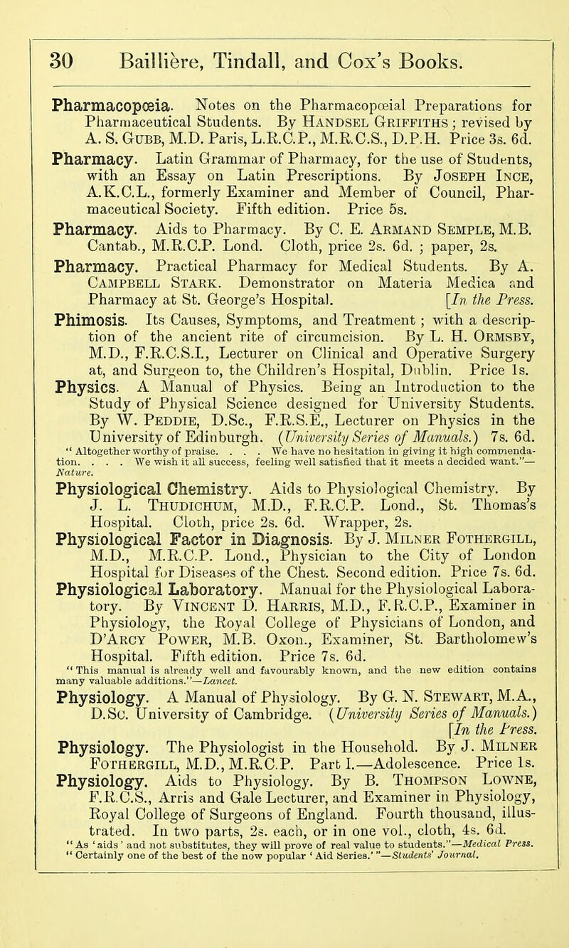 Pharmacopceia. Notes on the Pharmacopoeial Preparations for Pharaiaceutical Students. By Handsel Griffiths ; revised by A. S. GUBB, M.D. Paris, L.R.C.P., M.R.C.S., D.P.H. Price 3s. 6d. Pharmacy. Latin Grammar of Piiarmacy, for the use of Students, with an Essay on Latin Prescriptions. By Joseph Inge, A.K.C.L., formerly Examiner and Member of Council, Phar- maceutical Society. Fifth edition. Price 5s. Pharmacy. Aids to Pharmacy. By C. E. Armand Semple, M.B. Cantab., M.R.C.P. Lond. Cloth, price 2s. 6d. ; paper, 2s. Pharmacy. Practical Pharmacy for Medical Students. By A. Campbell Stark. Demonstrator on Materia Medica and Pharmacy at St. George's Hospital. [//? the Press. Phimosis. Its Causes, Symptoms, and Treatment ; with a descrip- tion of the ancient rite of circumcision. By L. H. Ormsby, M.D., F.R.C.S.L, Lecturer on Clinical and Operative Surgery at, and Surj^eon to, the Children's Hospital, Dublin. Price Is. Physics. A Manual of Physics. Being an Introduction to the Study of Physical Science designed for University Students. By W. Peddie, D.Sc, F.R.S.E., Lecturer on Physics in the University of Edinburgh. {University Series of Manuals.) 7s. 6d.  Altogether worthy of praiae. . . . We have no hesitation in giving it high commenda- tion. . . . We wish it all success, feeling well satisfied that it meets a decided want.— Nature. Physiological Chemistry. Aids to Physiological Chemistry. By J. L. Thudichum, M.D., F.R.C.P. Lond., St. Thomas's Hospital. Cloth, price 2s. 6d. Wrapper, 2s. Physiological Factor in Diagnosis. By J. Miliner Fothergill, M.D., M.R.C.P. Lond., Physician to the City of London Hospital for Diseases of the Chest. Second edition. Price 7s. 6d. Physiological Laboratory. Manual for the Physiological Labora- tory. By Vincent D. Harris, M.D., F. Fi.C.P., Examiner in Physiology, the Royal College of Physicians of London, and D'Arcy Power, M.B. Oxon., Examiner, St. Bartholomew's Hospital. Fifth edition. Price 7s. 6d.  This manual is already well and favourably known, and the new edition contains many valuable additions.—Lancet. Physiology. A Manual of Physiology. By G. K Stewart, M.A., D.Sc. University of Cambridge. {University Series of Manuals.) \In the Press. Physiology. The Physiologist in the Household. By J. MiLNER Fothergill, M.D., M.R.C.P. Parti.—Adolescence. Price Is. Physiology. Aids to Physiology. By B. Thompson Lowne, F.R.C.S., Arris and Gale Lecturer, and Examiner in Physiology, Royal College of Surgeons of England. Fourth thousand, illus- trated. In two parts, 2s. each, or in one vol., cloth, 4s. 6d. As 'aids ' and not substitutes, they wUl prove of real value to students.—Medical Press.  Certainly one of the best of the now popular ' Aid Series. Students' Journal.