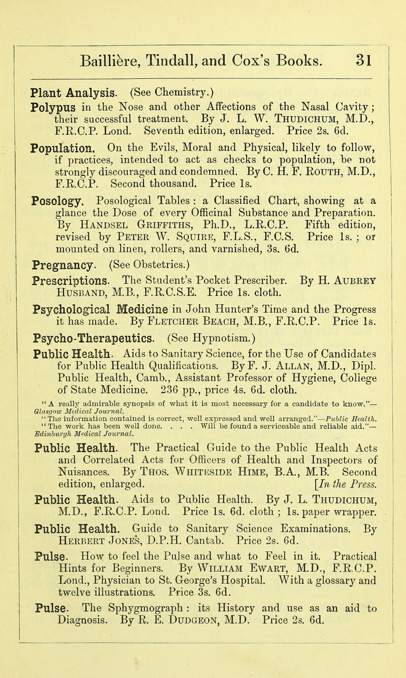 Plant Analysis. (See Chemistry.) Polypus in the Nose and other Affections of the Nasal Cavity; their successful treatment. By J. L. W. Thudichum, M.D., F.R.C.P. Lond. Seventh edition, enlarged. Price 2s. 6d. Population. On the Evils, Moral and Physical, likely to follow, if practices, intended to act as checks to population, be not strongly discouraged and condemned. By C. H. F. RouTH, M.D., F.R.C.P. Second thousand. Price Is. Posology. Posological Tables : a Classified Chart, showing at a glance the Dose of every OfiScinal Substance and Preparation. By Handsel Griffiths, Ph.D., L.R.C.P. Fifth edition, revised by Peter W. Squire, F.L.S., F.C.S. Price Is. ; or mounted on linen, rollers, and varnished, 3s. 6d. Pregnancy. (See Obstetrics.) Prescriptions. The Student's Pocket Prescriber. By H. Aubrey Husband, M.B., F.R.C.S.E. Price Is. cloth. Psychological Medicine in John Hunter's Time and the Progress it has made. By Fletcher Beach, M.B., F.R.C.P. Price Is. Psycho-Therapeutics. (See Hypnotism.) Public Health. Aids to Sanitary Science, for the Use of Candidates for Public Health Qualifications. ByF. J. Allan, M.D., Dipl. Public Health, Camb., Assistant Professor of Hygiene, College of State Medicine. 236 pp., price 4s. 6d. cloth.  A really admirable synopsis of what it is most necessary for a candidate to know.— Gliisffow Medical Journal. Tlie information contained is correct, well expressed and well arranged.—Public Health. The work has been well done. . . . Will be found a serviceable and reliable aid.— Edinburgh Medical Journal. Public Health. The Practical Guide to the Public Health Acts and Correlated Acts for Officers of Health and Inspectors of Nuisances. By Thos. Whiteside Hime, B.A., M.B. Second edition, enlarged. \In the Press. Public Health. Aids to Public Health. By J. L. Thudichum, M.D., F.R.C.P. Lond. Price Is. 6d. cloth; Is. paper wrapper. Public Health. Guide to Sanitary Science Examinations. By Herbert Jones, D.P.H. Cantab. Price 2s. 6d. Pulse. How to feel the Pulse and what to Feel in it. Practical Hints for Beginners. By William Ewart, M.D., F.R.C.P. Lond., Physician to St. George's Hospital. With a glossary and twelve illustrations. Price 3s. 6d. Pulse. The Sphygmograph : its History and use as an aid to Diagnosis. By R. E. Dudgeon, M.D. Price 2s. 6d.