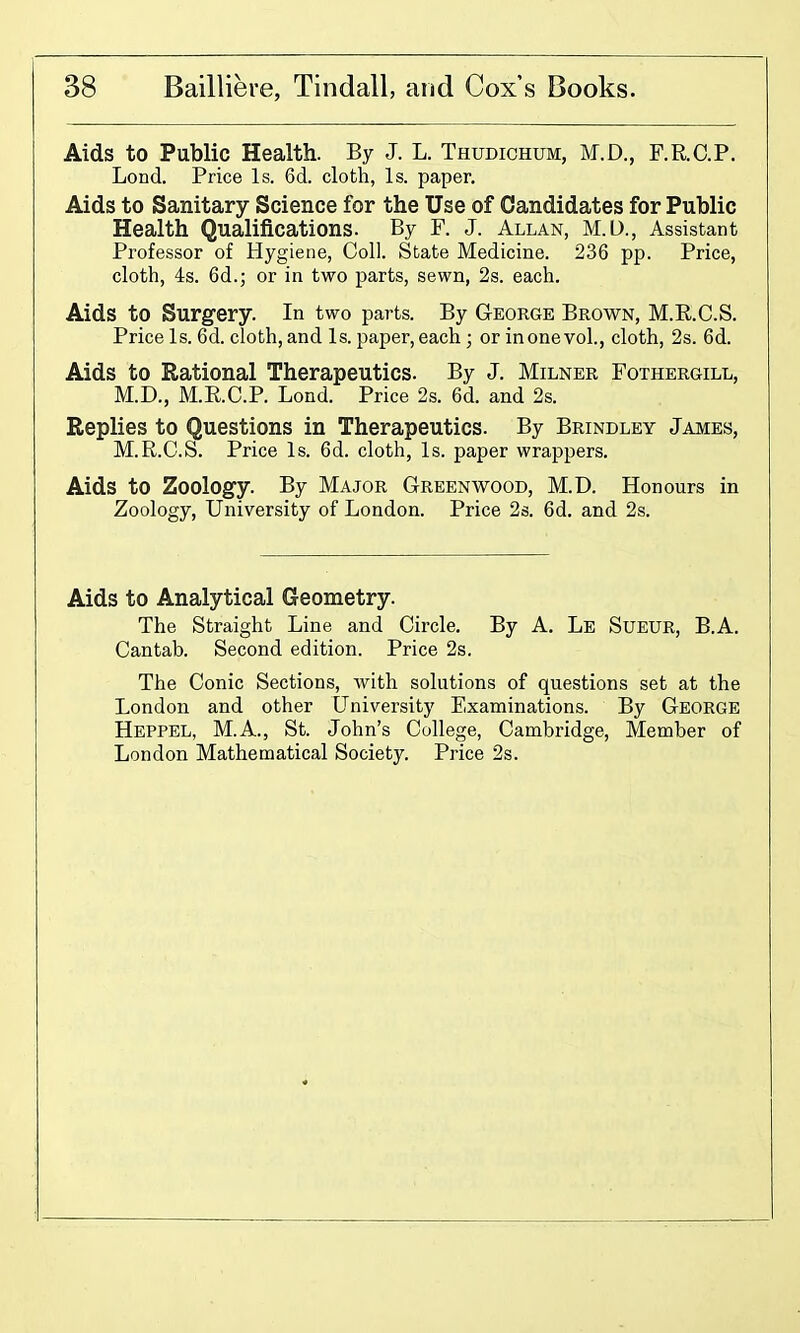 Aids to Public Health. By J. L. Thudichum, M.D., F.R.GP. Lond. Price Is. 6d. cloth, Is. paper. Aids to Sanitary Science for the Use of Candidates for Public Health Qualifications. By F. J. Allan, M.O., Assistant Professor of Hygiene, Coll. State Medicine. 236 pp. Price, cloth, 4s. 6d.; or in two parts, sewn, 2s. each. Aids to Surgery. In two parts. By George Brown, M.E.C.S. Price Is. 6d. cloth, and Is. paper, each ; or inonevol., cloth, 2s. 6d. Aids to Rational Therapeutics. By J. Milner Fothergill, M.D., M.RC.P. Lond. Price 2s. 6d. and 2s. Replies to Questions in Therapeutics. By Brindley James, M.R.C.S. Price Is. 6d. cloth, Is. paper wrappers. Aids to Zoology. By Major Greenwood, M.D. Honours in Zoology, University of London. Price 2s. 6d. and 2s. Aids to Analytical Geometry. The Straight Line and Circle. By A. Le Sueur, B.A. Cantab. Second edition. Price 2s. The Conic Sections, with solutions of questions set at the London and other University Examinations. By George Hbppel, M.A., St. John's College, Cambridge, Member of London Mathematical Society. Price 2s.