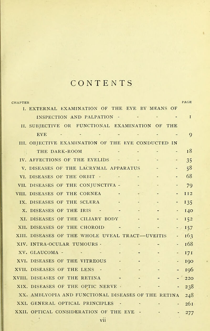 CONTENTS CHAPTER PAGE I. EXTERNAL EXAMINATION OF THE EYE BY MEANS OF INSPECTION AND PALPATION - - - - J II. SUBJECTIVE OR FUNCTIONAL EXAMINATION OF THE EYE ------- g III. OBJECTIVE EXAMINATION OF THE EYE CONDUCTED IN THE DARK-ROOM - - - - - l8 IV. AFFECTIONS OF THE EYELIDS - - - 35 V. DISEASES OF THE LACRYMAL APPARATUS - - 58 VI. DISEASES OF THE ORBIT - - - - - 68 VII. DISEASES OF THE CONJUNCTIVA - - - 79 VIII. DISEASES OF THE CORNEA - - - - 1X2 IX. DISEASES OF THE SCLERA - - - 135 X. DISEASES OF THE IRIS ----- 140 XI. DISEASES OF THE CILIARY BODY - - 152 XII. DISEASES OF THE CHOROID - - - - 157 XIII. DISEASES OF THE WHOLE UVEAL TRACT—UVEITIS - 163 XIV. INTRA-OCULAR TUMOURS ----- 168 XV. GLAUCOMA - - - - - - 171 XVI. DISEASES OF THE VITREOUS - - . . igo XVII. DISEASES OF THE LENS ----- ig6 XVIII. DISEASES OF THE RETINA . - . . 220 XIX. DISEASES OF THE OPTIC NERVE - - - . 238 XX. AMBLYOPIA AND FUNCTIONAL DISEASES OF THE RETINA 248 XXI. GENERAL OPTICAL PRINCIPLES - - - - 261 XXII. OPTICAL CONSIDERATION OF THE EYE - - - 277