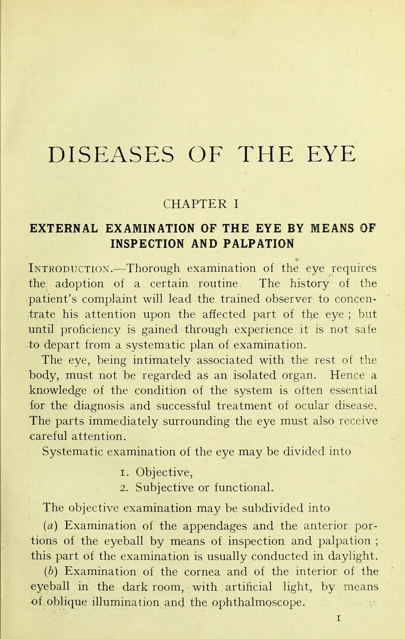 DISEASES OF THE EYE CHAPTER I EXTERNAL EXAMINATION OF THE EYE BY MEANS OF INSPECTION AND PALPATION Introduction.^—Thorough examination of the eye requires the adoption of a certain routine. The history of the ■patient's complaint will lead the trained observer to concen- trate his attention upon the affected part of the eye ; but until proficiency is gained through experience it is not safe to depart from a systematic plan of examination. The eye, being intimately associated with the rest of the body, must not be regarded as an isolated organ. Hence a knowledge of the condition of the system is often essential for the diagnosis and successful treatment of ocular disease. The parts immediately surrounding the eye must also receive careful attention. Systematic examination of the eye may be divided into 1. Objective, 2. Subjective or functional. The objective examination may be subdivided into {a) Examination of the appendages and the anterior por- tions of the eyeball by means of inspection and palpation ; this part of the examination is usually conducted in daylight. {b) Examination of the cornea and of the interior of the eyeball in the dark room, with artificial light, by means of oblique illumination ancj the ophthalmoscope.