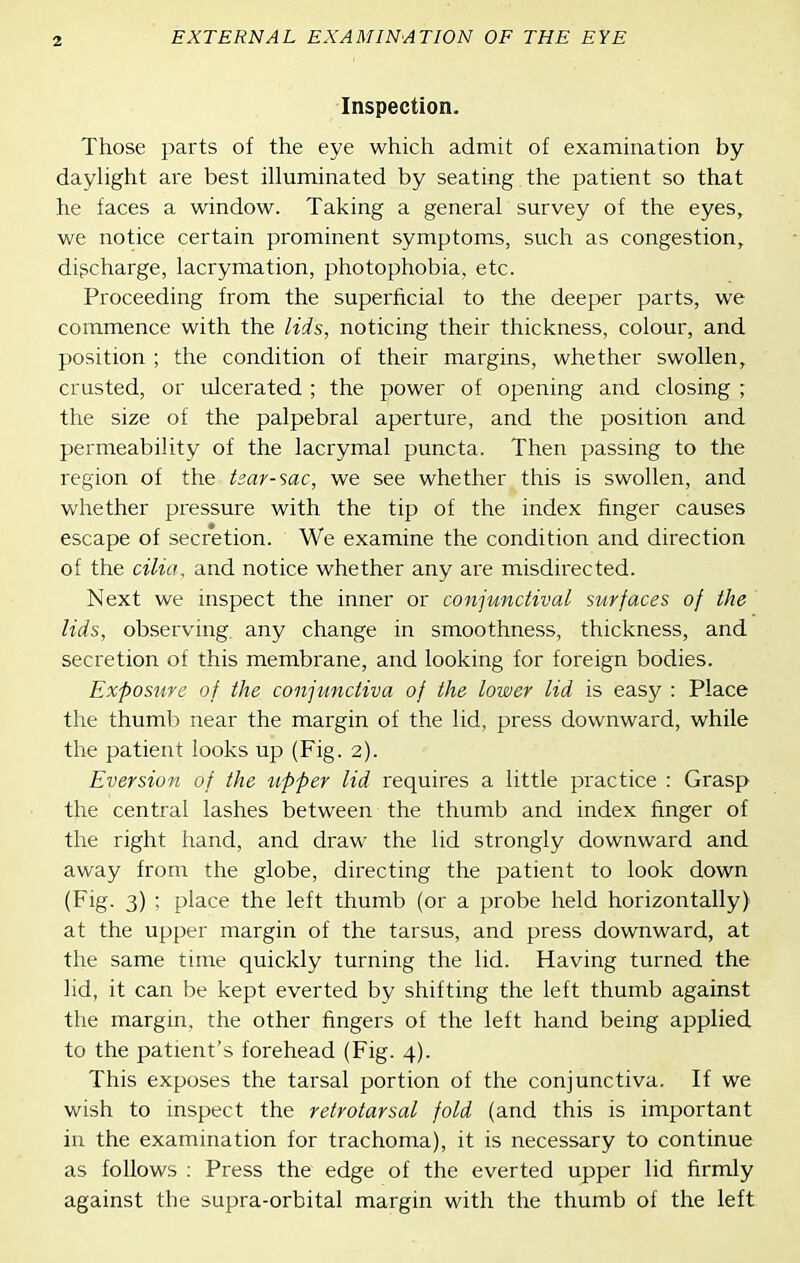 Inspection. Those parts of the eye which admit of examination by dayhght are best illuminated by seating the patient so that he faces a window. Taking a general survey of the eyes, we notice certain prominent symptoms, such as congestion, discharge, lacrymation, photophobia, etc. Proceeding from the superficial to the deeper parts, we commence with the lids, noticing their thickness, colour, and position ; the condition of their margins, whether swollen, crusted, or ulcerated ; the power of opening and closing ; the size of the palpebral aperture, and the position and permeability of the lacrymal puncta. Then passing to the region of the tsar-sac, we see whether this is swollen, and whether pressure with the tip of the index finger causes escape of secretion. We examine the condition and direction of the cilia, and notice whether any are misdirected. Next we inspect the inner or conjunctival surfaces of the lids, observing, any change in smoothness, thickness, and secretion of this membrane, and looking for foreign bodies. Exposure of the conjunctiva of the lower lid is easy : Place the thumb near the margin of the lid, press downward, while the patient looks up (Fig. 2). Eversion of the upper lid requires a little practice : Grasp the central lashes between the thumb and index finger of the right hand, and draw the lid strongly downward and away from the globe, directing the patient to look down (Fig. 3) ; place the left thumb (or a probe held horizontally) at the upper margin of the tarsus, and press downward, at the same time quickly turning the lid. Having turned the lid, it can be kept everted by shifting the left thumb against the margin, the other fingers of the left hand being applied to the patient's forehead (Fig. 4). This exposes the tarsal portion of the conjunctiva. If we wish to inspect the retrotarsal fold (and this is important in the examination for trachoma), it is necessary to continue as follows ; Press the edge of the everted upper lid firmly against the supra-orbital margin with the thumb of the left