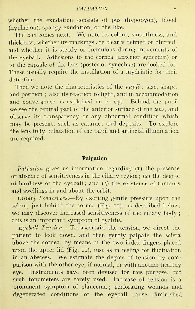 whether the exudation consists of pus (hypopyon), blood (hyphgema), spongy exudation, or the like. The iris comes next. We note its colour, smoothness, and thickness, whether its markings are clearly defined or blurred, and whether it is steady or tremulous during movements of the eyeball. Adhesions to the cornea (anterior synechia?) or to the capsule of the lens (posterior synechiae) are looked for. These usually require the instillation of a mydriatic for their detection. Then we note the characteristics of the pupil : size, shape, and position ; also its reaction to light, and in accommodation and convergence as explained on p. 149. Behind the pupil we see the central part of the anterior surface of the lens, and observe its transparency or any abnormal condition which may be present, such as cataract and deposits. To explore the lens fully, dilatation of the pupil and artificial illumination are required. Palpation. Palpation gives us information regarding (i) the presence or absence of sensitiveness in the ciliary region ; (2) the degree of hardness of the eyeball; and (3) the existence of tumours and swellings in and about the orbit. Ciliary Tenderness.—By exerting gentle pressure upon the sclera, just behind the cornea (Fig. 11), as described below, we may discover increased sensitiveness of the ciliary body ; this is an important symptom of cyclitis. Eyeball Tension.—To ascertain the tension, we direct the patient to look down, and then gently palpate the sclera above the cornea, by means of the two index fingers placed upon the upper lid (Fig. 11), just as in feeling for fluctuation in an abscess. We estimate the degree of tension by com- parison with the other eye, if normal, or with another healthy eye. Instruments have been devised for this purpose, but such tonometers are rarely used. Increase of tension is a prominent symptom of glaucoma ; perforating wounds and degenerated conditions of the eyeball cause diminished