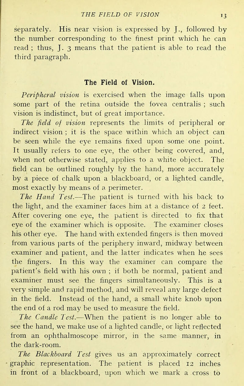 THE FIELD OF VISION separately. His near vision is expressed by J., followed by the number corresponding to the finest print which he can read ; thus, J. 3 means that the patient is able to read the third paragraph. The Field of Vision. Peripheral vision is exercised when the image falls upon some part of the retina outside the fovea centralis ; such vision is indistinct, but of great importance. The field of vision represents the limits of peripheral or indirect vision ; it is the space within which an object can be seen while the eye lemains fixed upon some one point. It usually refers to one eye, the other being covered, and, when not otherwise stated, applies to a white object. The field: can be outlined roughly by the hand, more accurately by a piece of chalk upon a blackboard, or a lighted candle, most exactly by means of a perimeter. The Hand Test.—The patient is turned with his back to the light, and the examiner faces him at a distance of 2 feet. After covering one eye, the patient is directed to fix that eye of the examiner which is opposite. The examiner closes his other eye. The hand with extended fingers is then moved from various parts of the periphery inward, midway between examiner and patient, and the latter indicates when he sees the fingers. In this way the examiner can compare the patient's field with his own ; if both be normal, patient and examiner must see the fingers simultaneously. This is a very simple and rapid method, and will reveal any large defect in the field. Instead of the hand, a small white knob upon the end of a rod may be used to measure the field. The Candle Test.—When the patient is no longer able to see the hand, we make use of a lighted candle, or light reflected from an ophthalmoscope mirror, in the same manner, in the dark-room. The Blackboard Test gives us an approximately correct graphic representation. The patient is placed 12 inches in front of a blackboard, upon which we mark a cross to