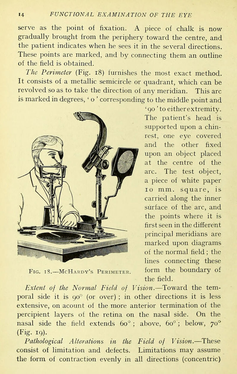 serve as the point of fixation. A piece of chalk is now gradually brought from the periphery toward the centre, and the patient indicates when he sees it in the several directions. These points are marked, and by connecting them an outline of the field is obtained. The Perimeter (Fig. i8) furnishes the most exact method. It consists of a metallic semicircle or quadrant, which can be revolved so as to take the direction of any meridian. This arc is marked in degrees, ' o ' corresponding to the middle point and ' go' to either extremity. The patient's head is supported upon a chin- rest, one eye covered and the other fixed upon an object placed at the centre of the arc. The test object, a piece of white paper 10 mm. square, is carried along the inner surface of the arc, and the points where it is first seen in the different principal meridians are marked upon diagrams of the normal field; the lines connecting these form the boundary of the field. Extent of the Normal Field of Vision.—^Toward the tem- poral side it is 90° (or over) ; in other directions it is less extensive, on acount of the more anterior termination of the percipient layers of the retina on the nasal side. On the nasal side the field extends 60° ; above, 60°; below, 70*^ (Fig. 19). Pathological Alterations in the Field of Vision.—These consist of limitation and defects. Limitations may assume the form of contraction evenly in all directions (concentric)
