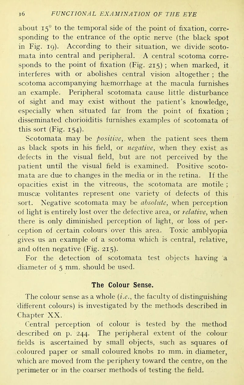 about 15° to the temporal side of the point of fixation, corre- sponding to the entrance of the optic nerve (the black spot in Fig. 19). According to their situation, we divide scoto- mata into central and peripheral. A central scotoma corre- sponds to the point of fixation (Fig. 215) ; when marked, it interferes with or abolishes central vision altogether ; the scotoma accompanying haemorrhage at the macula furnishes an example. Peripheral scotomata cause little disturbance of sight and may exist without the patient's knowledge, especially when situated far from the point of fixation ; disseminated chorioiditis furnishes examples of scotomata of this sort (Fig. 154). Scotomata may be positive,. Mihen the patient sees them as black spots in his field, or negative, when they exist as defects in the visual field, but are not perceived by the patient until the visual field is examined. Positive scoto- mata are due to changes in the media or in the retina. If the opacities exist in the vitreous, the scotomata are motile ; muscge volitantes represent one variety of defects of this sort. Negative scotomata may be absolute, when perception of light is entirely lost over the defective area, or relative, when there is only diminished perception of light, or loss of per- ception of certain colours over this area. Toxic amblyopia gives us an example of a scotoma which is central, relative, and often negative (Fig. 215). For the detection of scotomata test objects having a diameter of 5 mm. should be used. The Colour Sense. The colour sense as a whole {i.e., the faculty of distinguishing different colours) is investigated by the methods described in Chapter XX. Central perception of colour is tested by the method described on p. 244. The peripheral extent of the colour fields is ascertained by small objects, such as squares of coloured paper or small coloured knobs 10 mm. in diameter, which are moved from the periphery toward the centre, on the peirimeter or in the coarser methods of testing the field.