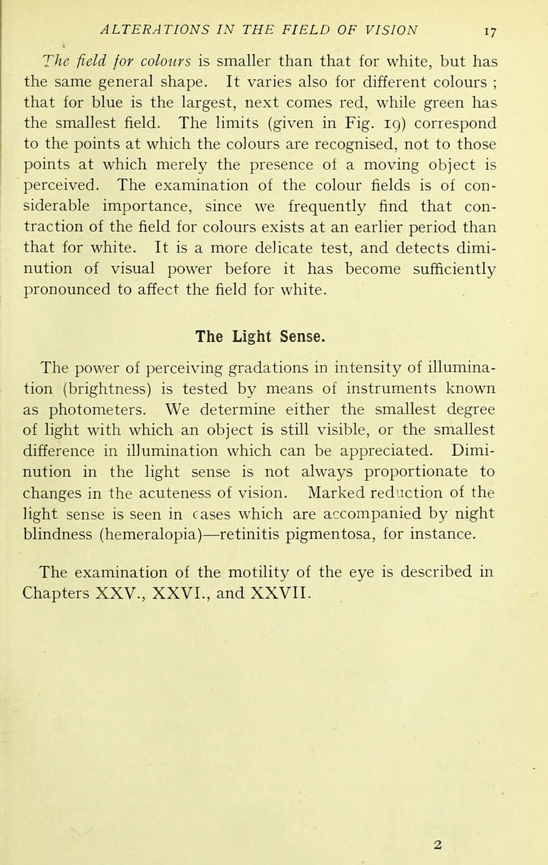 The field for colours is smaller than that for white, but has the same general shape. It varies also for different colours ; that for blue is the largest, next comes red, while green has the smallest field. The limits (given in Fig. 19) correspond to the points at which the colours are recognised, not to those points at which merely the presence of a moving object is perceived. The examination of the colour fields is of con- siderable importance, since we frequently find that con- traction of the field for colours exists at an earlier period than that for white. It is a more delicate test, and detects dimi- nution of visual power before it has become sufficiently pronounced to affect the field for white. The Light Sense. The power of perceiving gradations in intensity of illumina- tion (brightness) is tested by means of instruments known as photometers. We determine either the smallest degree of light with which an object is still visible, or the smallest difference in illumination which can be appreciated. Dimi- nution in the light sense is not always proportionate to changes in the acuteness of vision. Marked reduction of the light sense is seen in cases which are accompanied by night blindness (hemeralopia)—retinitis pigmentosa, for instance. The examination of the motility of the eye is described in Chapters XXV., XXVI., and XXVII. 2