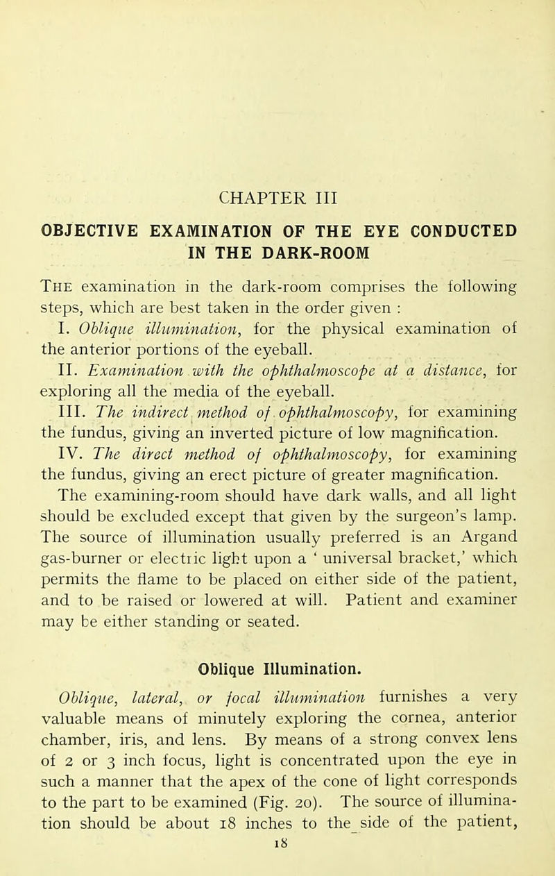 CHAPTER III OBJECTIVE EXAMINATION OF THE EYE CONDUCTED IN THE DARK-ROOM The examination in the dark-room comprises the following steps, which are best taken in the order given : I. Oblique illumination, for the physical examination of the anterior portions of the eyeball. II. Examination with the ophthalmoscope at a distance, for exploring all the media of the eyeball. III. The indirect method of .ophthalmoscopy, for examining the fundus, giving an inverted picture of low magnification. IV. The direct method of ophthalmoscopy, for examining the fundus, giving an erect picture of greater magnification. The examining-room should have dark walls, and all light should be excluded except that given by the surgeon's lamp. The source of illumination usually preferred is an Argand gas-burner or electric light upon a ' universal bracket,' which permits the flame to be placed on either side of the patient, and to be raised or lowered at will. Patient and examiner may be either standing or seated. Oblique Illumination. Oblique, lateral, or focal illumination furnishes a very valuable means of minutely exploring the cornea, anterior chamber, iris, and lens. By means of a strong convex lens of 2 or 3 inch focus, light is concentrated upon the eye in such a manner that the apex of the cone of light corresponds to the part to be examined (Fig. 20). The source of illumina- tion should be about 18 inches to the side of the patient,