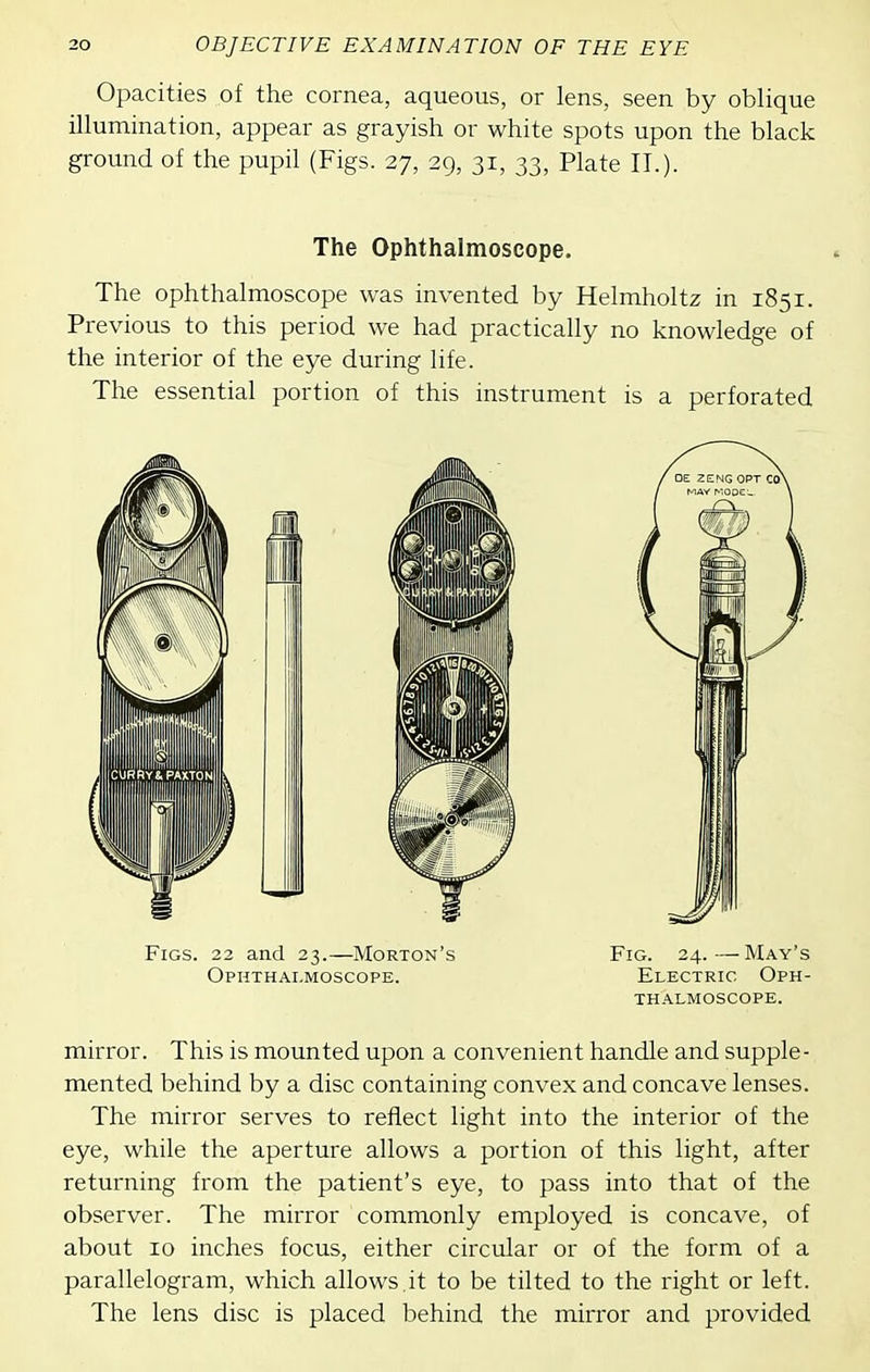 Opacities of the cornea, aqueous, or lens, seen by oblique illumination, appear as grayish or white spots upon the black ground of the pupil (Figs. 27, 29, 31, 33, Plate II.). The Ophthalmoscope. The ophthalmoscope was invented by Helmholtz in 1851. Previous to this period we had practically no knowledge of the interior of the eye during life. The essential portion of this instrument is a perforated Figs. 22 and 23.—Morton's Fig. 24.—May's Ophthai.moscope. Electric Oph- thalmoscope. mirror. This is mounted upon a convenient handle and supple- mented behind by a disc containing convex and concave lenses. The mirror serves to reflect light into the interior of the eye, while the aperture allows a portion of this light, after returning from the patient's eye, to pass into that of the observer. The mirror commonly employed is concave, of about 10 inches focus, either circular or of the form of a parallelogram, which allows it to be tilted to the right or left. The lens disc is placed behind the mirror and provided