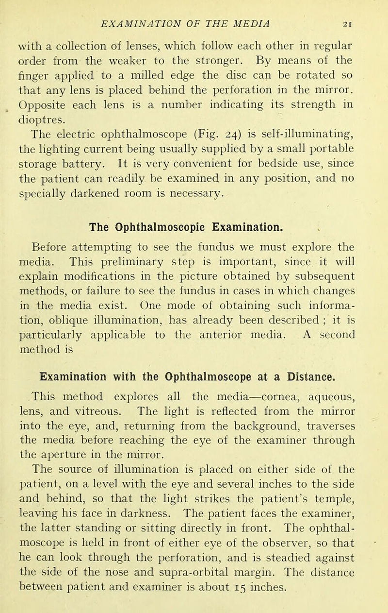 with a collection of lenses, which follow each other in regular order from the weaker to the stronger. By means of the finger applied to a milled edge the disc can be rotated so that any lens is placed behind the perforation in the mirror. Opposite each lens is a number indicating its strength in dioptres. The electric ophthalmoscope (Fig. 24) is self-illuminating, the lighting current being usually supplied by a small portable storage battery. It is very convenient for bedside use, since the patient can readily be examined in any position, and no specially darkened room is necessary. The Ophthalmoscopic Examination. Before attempting to see the fundus we must explore the media. This preliminary step is important, since it will explain modifications in the picture obtained by subsequent methods, or failure to see the fundus in cases in which changes in the media exist. One mode of obtaining such informa- tion, oblique illumination, has already been described ; it is particularly applicable to the anterior media. A second method is Examination with the Ophthalmoscope at a Distance. This method explores all the media—cornea, aqueous, lens, and vitreous. The light is reflected from the mirror into the eye, and, returning from the background, traverses the media before reaching the eye of the examiner through the aperture in the mirror. The source of illumination is placed on either side of the patient, on a level with the eye and several inches to the side and behind, so that the light strikes the patient's temple, leaving his face in darkness. The patient faces the examiner, the latter standing or sitting directly in front. The ophthal- moscope is held in front of either eye of the observer, so that he can look through the perforation, and is steadied against the side of the nose and supra-orbital margin. The distance between patient and examiner is about 15 inches.