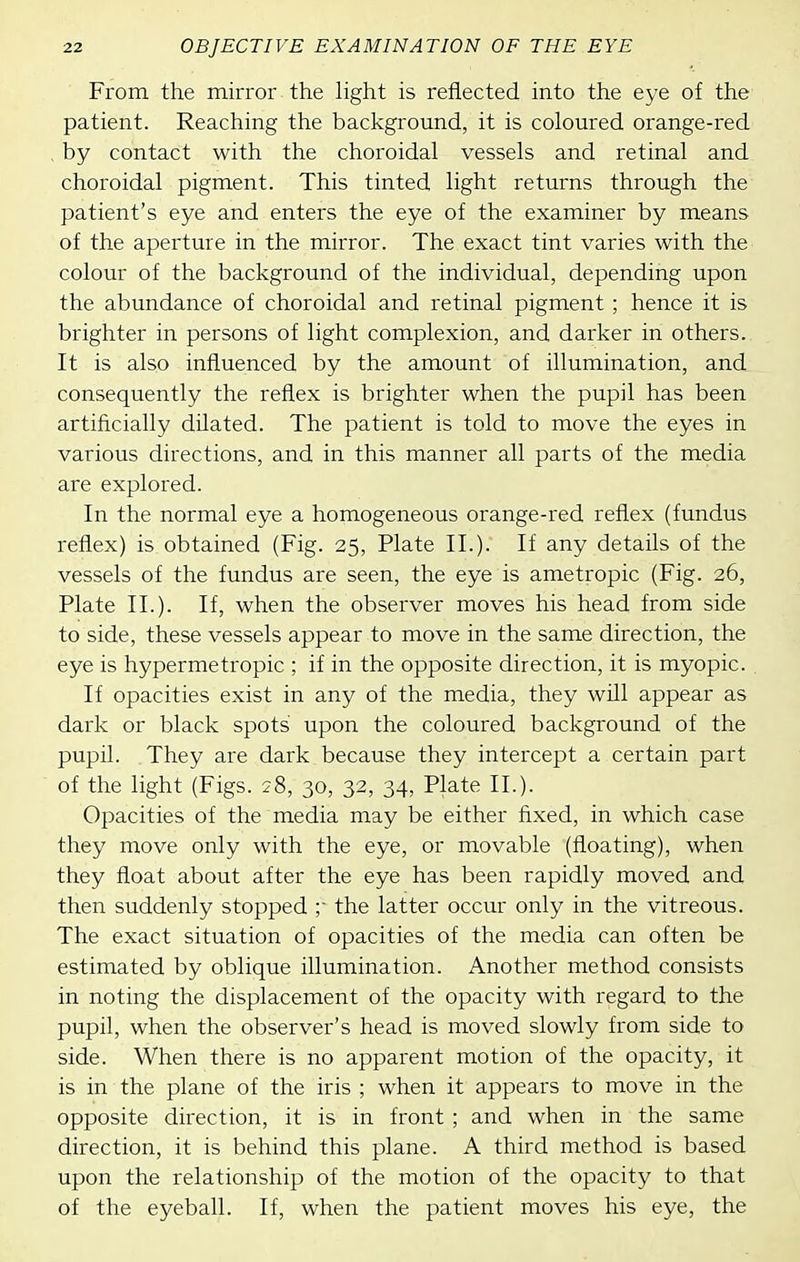 From the mirror the light is reflected into the eye of the patient. Reaching the background, it is coloured orange-red , by contact with the choroidal vessels and retinal and choroidal pigment. This tinted light returns through the patient's eye and enters the eye of the examiner by means of the aperture in the mirror. The exact tint varies with the colour of the background of the individual, depending upon the abundance of choroidal and retinal pigment ; hence it is brighter in persons of light complexion, and darker in others. It is also influenced by the amount of illumination, and consequently the reflex is brighter when the pupil has been artificially dilated. The patient is told to move the eyes in various directions, and in this manner all parts of the media are explored. In the normal eye a homogeneous orange-red reflex (fundus reflex) is obtained (Fig. 25, Plate II.). If any details of the vessels of the fundus are seen, the eye is ametropic (Fig. 26, Plate II.). If, when the observer moves his head from side to side, these vessels appear to move in the same direction, the eye is hypermetropic ; if in the opposite direction, it is myopic. If opacities exist in any of the media, they will appear as dark or black spots' upon the coloured background of the pupil. They are dark because they intercept a certain part of the light (Figs. 28, 30, 32, 34, Plate II.). Opacities of the media may be either fixed, in which case they move only with the eye, or movable (floating), when they float about after the eye has been rapidly moved and then suddenly stopped r the latter occur only in the vitreous. The exact situation of opacities of the media can often be estimated by oblique illumination. Another method consists in noting the displacement of the opacity with regard to the pupil, when the observer's head is moved slowly from side to side. When there is no apparent motion of the opacity, it is in the plane of the iris ; when it appears to move in the opposite direction, it is in front ; and when in the same direction, it is behind this plane. A third method is based upon the relationship of the motion of the opacity to that of the eyeball. If, when the patient moves his eye, the