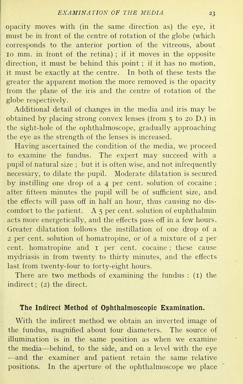 opacity moves with (in the same direction as) the eye, it must be in front of the centre of rotation of the globe (which corresponds to the anterior portion of the vitreous, about 10 mm. in front of the retina) ; if it moves in the opposite direction, it must be behind this point ; if it has no motion, it must be exactly at the centre. In both of these tests the greater the apparent motion the more removed is the opacity from the plane of the iris and the centre of rotation of the globe respectively. Additional detail of changes in the media and iris may be obtained by placing strong convex lenses (from 5 to 20 D.) in the sight-hole of the ophthalmoscope, gradually approaching the eye as the strength of the lenses is increased. Having ascertained the condition of the media, we proceed to examine the fundus. The expert may succeed with a pupil of natural size ; but it is often wise, and not infrequently necessary, to dilate the pupil. Moderate dilatation is secured by instilling one drop of a 4 per cent, solution of cocaine ; after fifteen minutes the pupil will be of sufficient size, and the effects will pass off in half an hour, thus causing no dis- comfort to the patient. A 5 per cent, solution of euphthalmin acts more energetically, and the effects pass off in a few hours. Greater dilatation follows the instillation of one drop of a 2 per cent, solution of homatropine, or of a mixture of 2 per cent, homatropine and i per cent, cocaine ; these cause mydriasis in from twenty to thirty minutes, and the effects last from twenty-four to forty-eight hours. There are two methods of examining the fundus : (i) the indirect; (2) the direct. The Indirect Method of Ophthalmoscopic Examination. With the indirect method we obtain an inverted image of the fundus, magnified about four diameters. The source of illumination is in the same position as when we examine the media—behind, to the side, and on a level with the eye —and the examiner and patient retain the same relative positions. In the aperture of the ophthalmoscope we place