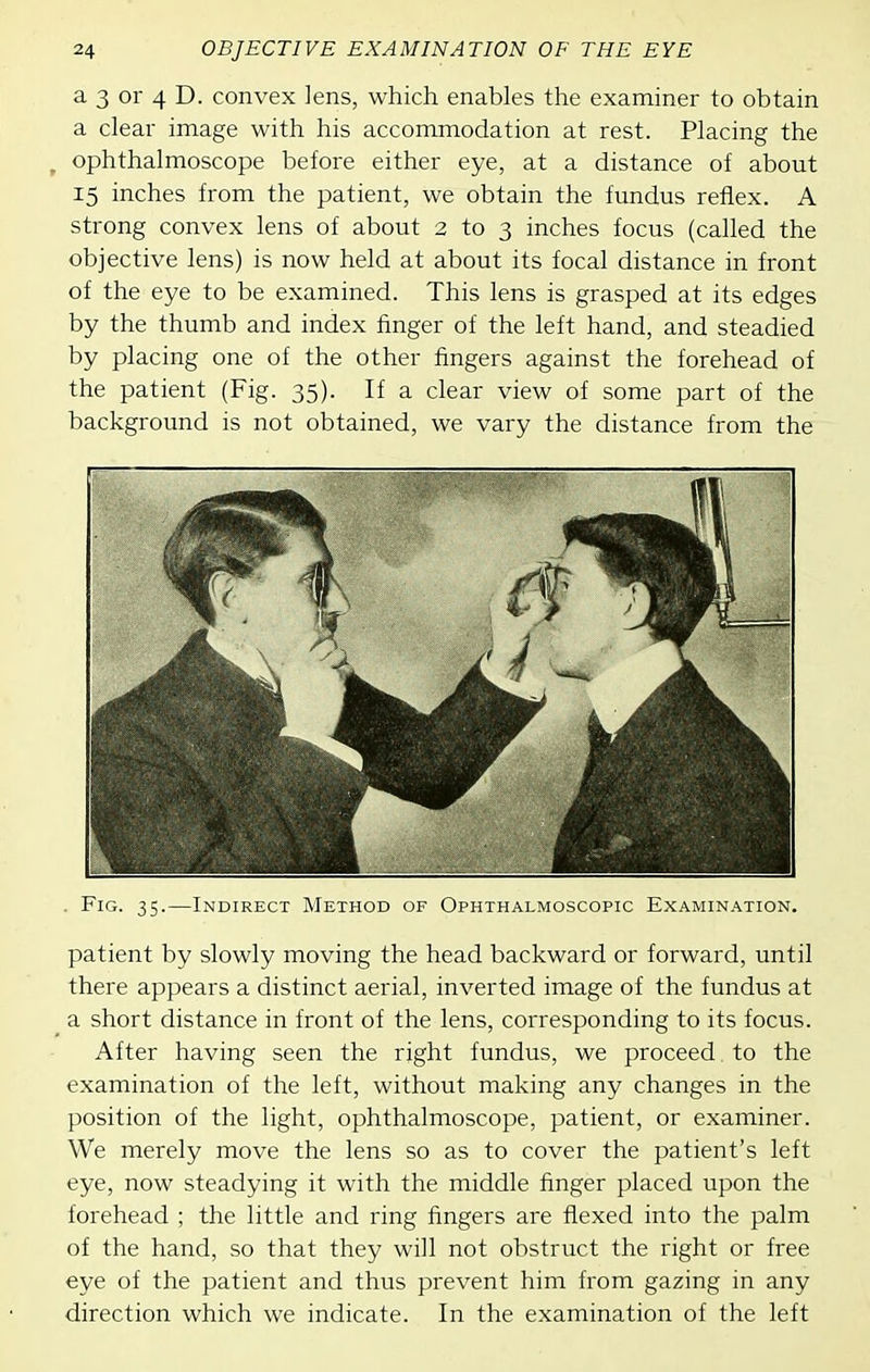 a 3 or 4 D. convex lens, which enables the examiner to obtain a clear image with his accommodation at rest. Placing the ^ ophthalmoscope before either eye, at a distance of about 15 inches from the patient, we obtain the fundus reflex. A strong convex lens of about 2 to 3 inches focus (called the objective lens) is now held at about its focal distance in front of the eye to be examined. This lens is grasped at its edges by the thumb and index finger of the left hand, and steadied by placing one of the other fingers against the forehead of the patient (Fig. 35). If a clear view of some part of the background is not obtained, we vary the distance from the . Fig. 35.—Indirect Method of Ophthalmoscopic Examination. patient by slowly moving the head backward or forward, until there appears a distinct aerial, inverted image of the fundus at a short distance in front of the lens, corresponding to its focus. After having seen the right fundus, we proceed to the examination of the left, without making any changes in the position of the light, ophthalmoscope, patient, or examiner. We merely move the lens so as to cover the patient's left eye, now steadying it with the middle finger placed upon the forehead ; the little and ring fingers are flexed into the palm of the hand, so that they will not obstruct the right or free eye of the patient and thus prevent him from gazing in any direction which we indicate. In the examination of the left