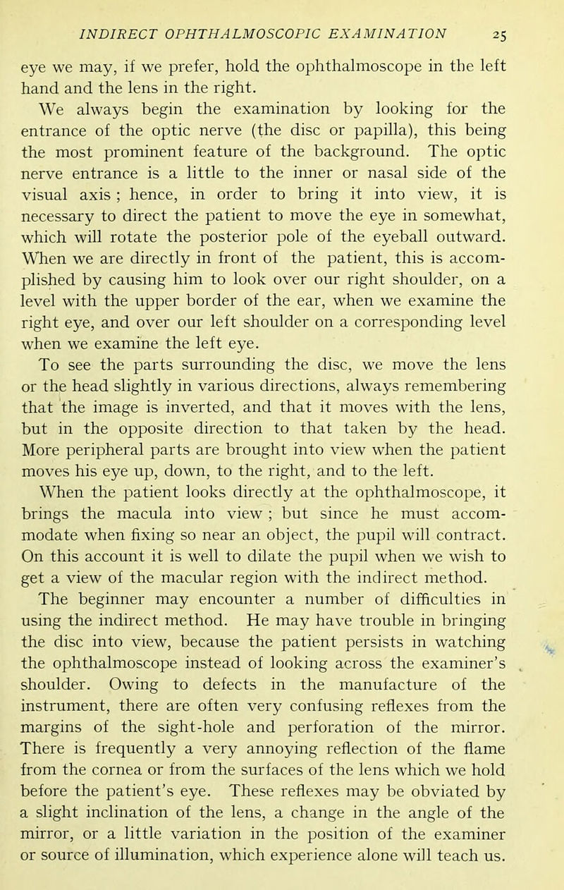 eye we may, if we prefer, hold the ophthalmoscope in the left hand and the lens in the right. We always begin the examination by looking for the entrance of the optic nerve (the disc or papilla), this being the most prominent feature of the background. The optic nerve entrance is a little to the inner or nasal side of the visual axis ; hence, in order to bring it into view, it is necessary to direct the patient to move the eye in somewhat, which will rotate the posterior pole of the eyeball outward. When we are directly in front of the patient, this is accom- plished by causing him to look over our right shoulder, on a level with the upper border of the ear, when we examine the right eye, and over our left shoulder on a corresponding level when we examine the left eye. To see the parts surrounding the disc, we move the lens or the head slightly in various directions, always remembering that the image is inverted, and that it moves with the lens, but in the opposite direction to that taken by the head. More peripheral parts are brought into view when the patient moves his eye up, down, to the right, and to the left. When the patient looks directly at the ophthalmoscope, it brings the macula into view ; but since he must accom- modate when fixing so near an object, the pupil will contract. On this account it is well to dilate the pupil when we wish to get a view of the macular region with the indirect method. The beginner may encounter a number of difficulties in using the indirect method. He may have trouble in bringing the disc into view, because the patient persists in watching the ophthalmoscope instead of looking across the examiner's shoulder. Owing to defects in the manufacture of the instrument, there are often very confusing reflexes from the margins of the sight-hole and perforation of the mirror. There is frequently a very annoying reflection of the flame from the cornea or from the surfaces of the lens which we hold before the patient's eye. These reflexes may be obviated by a slight inclination of the lens, a change in the angle of the mirror, or a little variation in the position of the examiner or source of illumination, which experience alone will teach us.