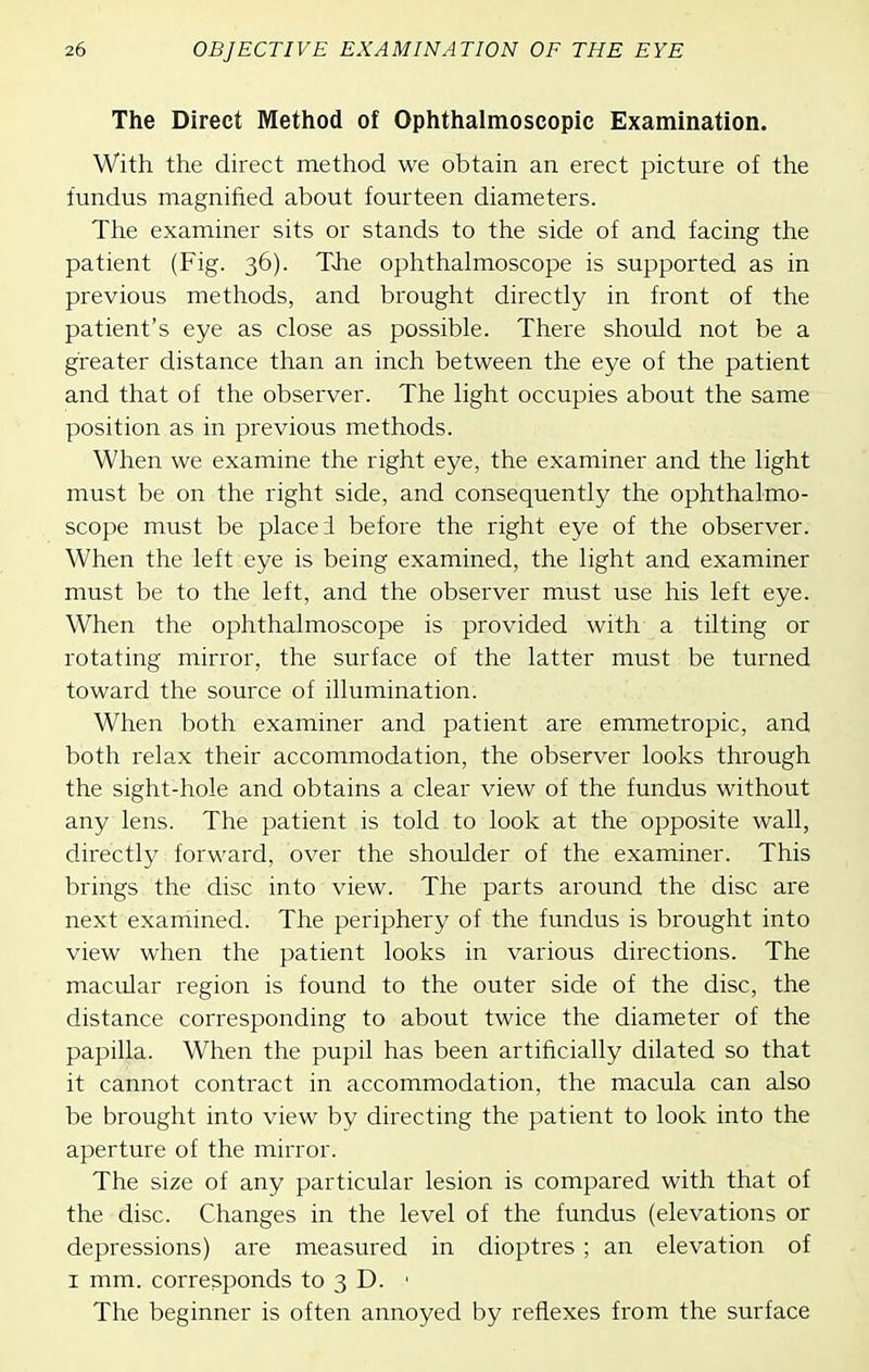The Direct Method of Ophthalmoscopic Examination. With the direct method we obtain an erect picture of the fundus magnified about fourteen diameters. The examiner sits or stands to the side of and facing the patient (Fig. 36). The ophthalmoscope is supported as in previous methods, and brought directly in front of the patient's eye as close as possible. There should not be a greater distance than an inch between the eye of the patient and that of the observer. The light occupies about the same position as in previous methods. When we examine the right eye, the examiner and the light must be on the right side, and consequently the ophthalmo- scope must be placed before the right eye of the observer. When the left eye is being examined, the light and examiner must be to the left, and the observer must use his left eye. When the ophthalmoscope is provided with a tilting or rotating mirror, the surface of the latter must be turned toward the source of illumination. When both examiner and patient are emmetropic, and both relax their accommodation, the observer looks through the sight-hole and obtains a clear view of the fundus without any lens. The patient is told to look at the opposite wall, directly forward, over the shoulder of the examiner. This brings the disc into view. The parts around the disc are next examined. The periphery of the fundus is brought into view when the patient looks in various directions. The macular region is found to the outer side of the disc, the distance corresponding to about twice the diameter of the papilla. When the pupil has been artificially dilated so that it cannot contract in accommodation, the macula can also be brought into view by directing the patient to look into the aperture of the mirror. The size of any particular lesion is compared with that of the disc. Changes in the level of the fundus (elevations or depressions) are measured in dioptres ; an elevation of I mm. corresponds to 3 D. ■ The beginner is often annoyed by reflexes from the surface