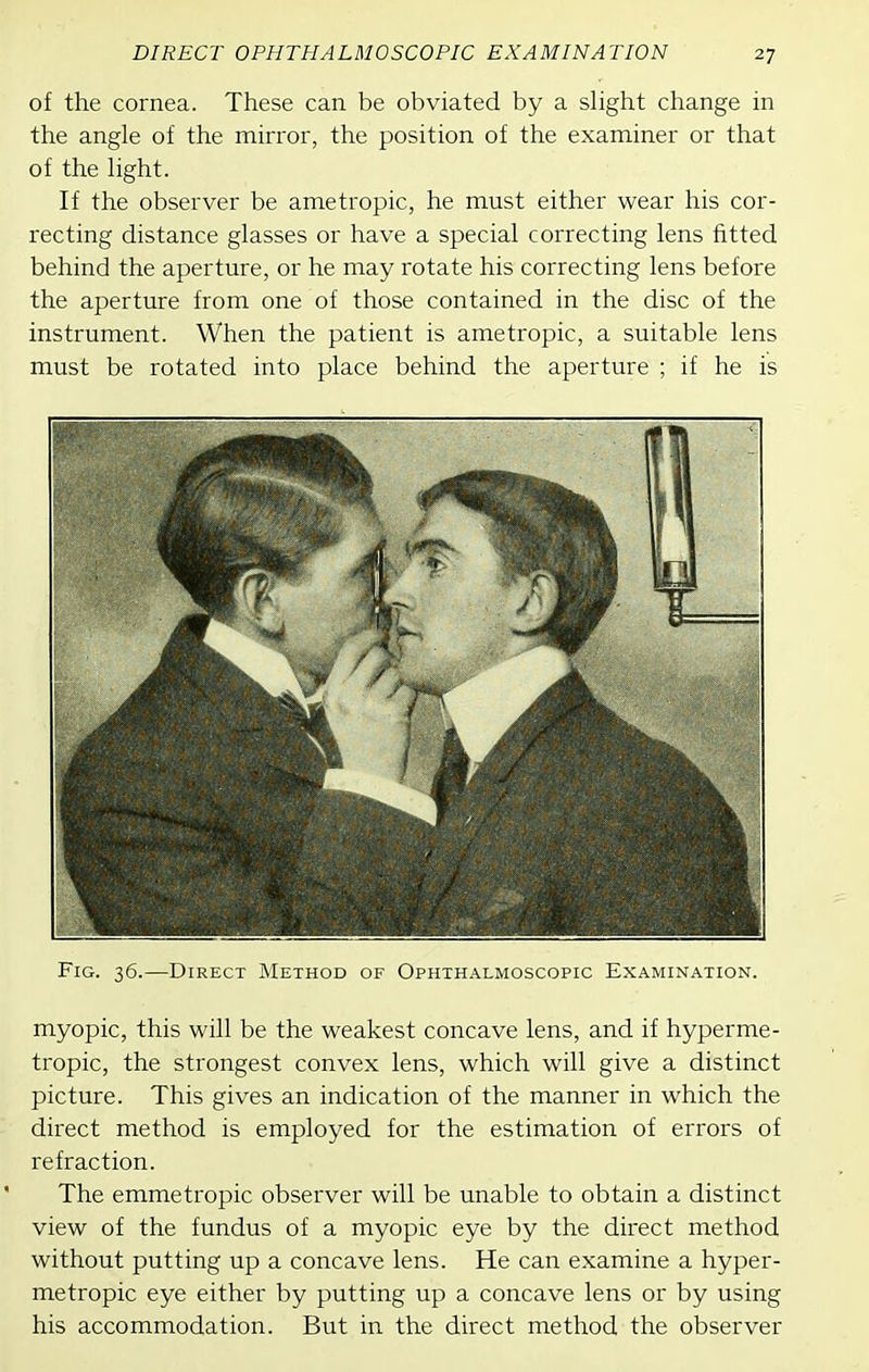 of the cornea. These can be obviated by a slight change in the angle of the minor, the position of the examiner or that of the light. If the observer be ametropic, he must either wear his cor- recting distance glasses or have a special correcting lens fitted behind the aperture, or he may rotate his correcting lens before the aperture from one of those contained in the disc of the instrument. When the patient is ametropic, a suitable lens must be rotated into place behind the aperture ; if he is Fig. 36.—Direct Method of Ophthalmoscopic Examination. myopic, this will be the weakest concave lens, and if hyperme- tropic, the strongest convex lens, which will give a distinct picture. This gives an indication of the manner in which the direct method is employed for the estimation of errors of refraction. The emmetropic observer will be unable to obtain a distinct view of the fundus of a myopic eye by the direct method without putting up a concave lens. He can examine a hyper- metropic eye either by putting up a concave lens or by using his accommodation. But in the direct method the observer