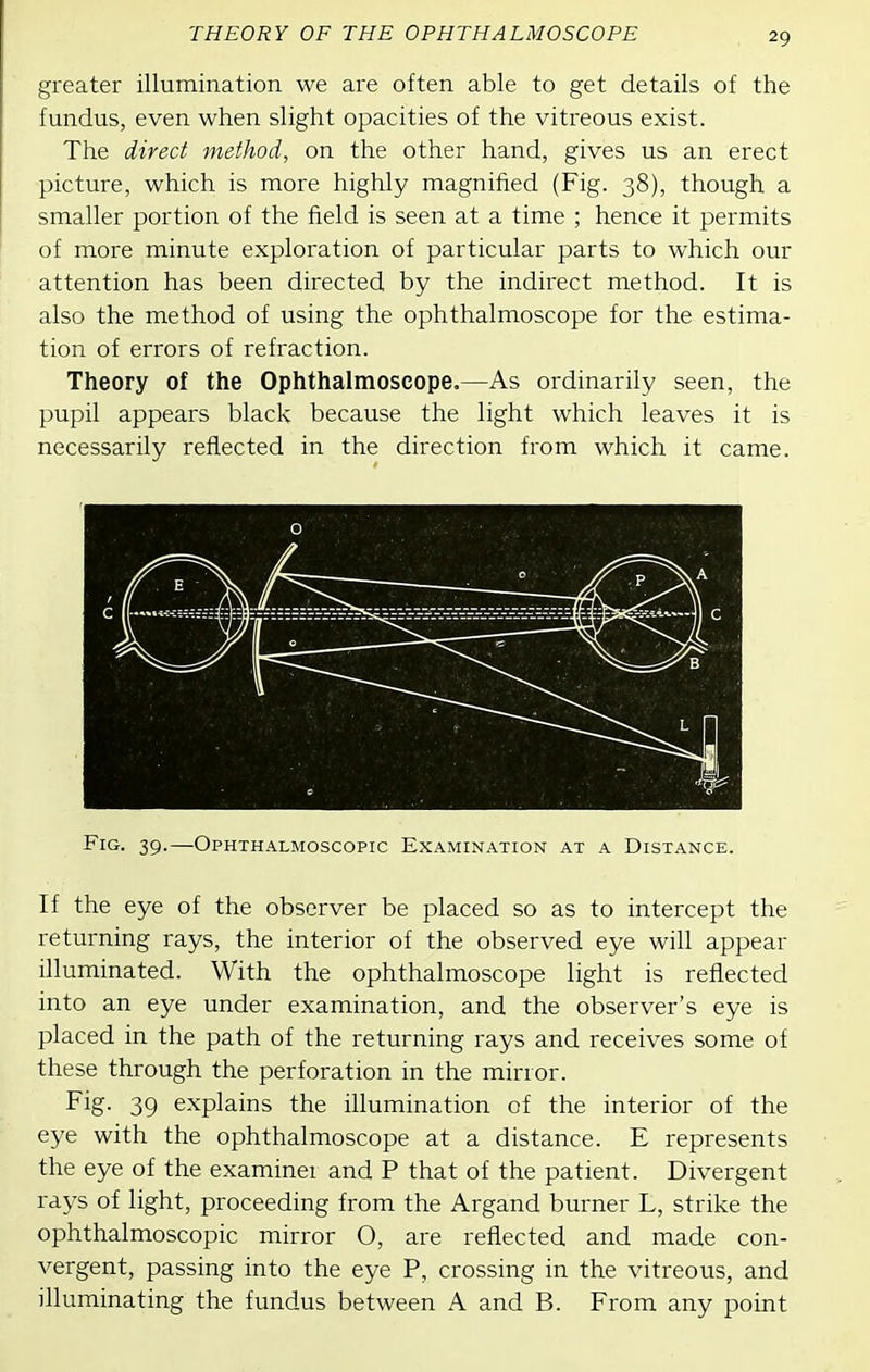 greater illumination we are often able to get details of the fundus, even when slight opacities of the vitreous exist. The direct method, on the other hand, gives us an erect picture, which is more highly magnified (Fig. 38), though a smaller portion of the field is seen at a time ; hence it permits of more minute exploration of particular parts to which our attention has been directed by the indirect method. It is also the method of using the ophthalmoscope for the estima- tion of errors of refraction. Theory of the Ophthalmoscope,—As ordinarily seen, the pupil appears black because the light which leaves it is necessarily reflected in the direction from which it came. Fig. 39.—Ophthalmoscopic Examination at a Distance. If the eye of the observer be placed so as to intercept the returning rays, the interior of the observed eye will appear illuminated. With the ophthalmoscope light is reflected into an eye under examination, and the observer's eye is placed in the path of the returning rays and receives some of these through the perforation in the mirror. Fig. 39 explains the illumination of the interior of the eye with the ophthalmoscope at a distance. E represents the eye of the examinei and P that of the patient. Divergent rays of light, proceeding from the Argand burner L, strike the ophthalmoscopic mirror O, are reflected and made con- vergent, passing into the eye P, crossing in the vitreous, and illuminating the fundus between A and B. From any pouit