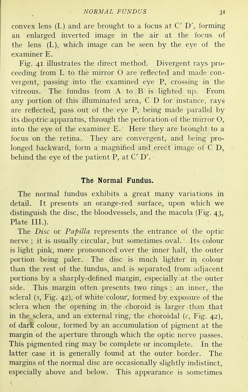 NORMAL FUNDUS convex lens (L) and are brought to a focus at C D', forming an enlarged inverted image in the air at the focus of the lens (L), which image can be seen by the eye of the examiner E. Fig. 41 illustrates the direct method. Divergent rays pro- ceeding from L to the mirror O are reflected and made con- vergent, passing into the examined eye P, crossing in the vitreous. The fundus from A to B is lighted up. From any portion of this illuminated area, C D for instance, rays are reflected, pass out of the eye P, being made parallel by its dioptric apparatus, through the perforation of the mirror O, into the eye of the examiner E. Here they are brought to a focus on the retina. They are convergent, and being pro- longed backward, form a magnified and erect image of C D, behind the eye of the patient P, at C D'. The Normal Fundus. The normal fundus exhibits a great many variations in detail. It presents an orange-red surface, upon which we distinguish the disc, the bloodvessels, and the macula (Fig. 43, Plate III.). The Disc or Papilla represents the entrance of the optic nerve ; it is usually circular, but sometimes oval. Its colour is light pink, more pronounced over the inner half, the outer portion being paler. The disc is much lighter in colour than the rest of the fundus, and is separated from adjacent portions by a sharply-defined margin, especially at the outer side. This margin often presents two rings : an inner, the scleral (s. Fig. 42), of white colour, formed by exposure of the sclera when the opening in the choroid is larger than that in the sclera, and an external ring, the choroidal (c. Fig. 42), of dark colour, formed by an accumulation of pigment at the margin of the aperture through which the optic nerve passes. This pigmented ring may be complete or incomplete. In the latter case it is generally found at the outer border. The margins of the normal disc are occasionally slightly indistinct, especially above and below. This appearance is sometimes