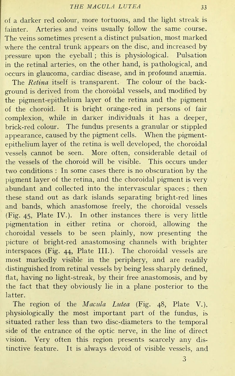 THE MACULA LUTE A 33 of a darker red colour, more tortuous, and the light streak is fainter. Arteries and veins usually follow the same course. The veins sometimes present a distinct pulsation, most marked where the central trunk appears on the disc, and increased by pressure upon the eyeball ; this is physiological. Pulsation in the retinal arteries, on the other hand, is pathological, and occurs in glaucoma, cardiac disease, and in profound anaemia. The Retina itself is transparent. The colour of the back- ground is derived from the choroidal vessels, and modified by the pigment-epithelium layer of the retina and the pigment of the choroid. It is bright orainge-red in persons of fair complexion, while in dai'ker individuals it has a deeper, brick-red colour. The fundus presents a granular or stippled appearance, caused by the pigment cells. When the pigment- epithelium layer of the retina is well developed, the choroidal vessels cannot be seen. More often, considerable detail of the vessels of the choroid will be visible. This occurs under two conditions : In some cases there is no obscuration by the pigment layer of the retina, and the choroidal pigment is very abundant and collected into the intervascular spaces ; then these stand out as dark islands separating bright-red lines and bands, which anastomose freely, the choroidal vessels (Fig. 45, Plate IV.). In other instances there is very little pigmentation in either retina or choroid, allowing the choroidal vessels to be seen plainly, now presenting the picture of bright-red anastomosing channels with brighter interspaces (Fig. 44, Plate III.). The choroidal vessels are most markedly visible in the periphery, and are readily distinguished from retinal vessels by being less sharply defined, fiat, having no light-streak, by their free anastomosis, and by the fact that they obviously lie in a plane posterior to the latter. The region of the Macula Lutea (Fig. 48, Plate V.). physiologically the most important part of the fundus, is situated rather less than two disc-diameters to the temporal side of the entrance of the optic nerve, in the line of direct vision. Very often this region presents scarcely any dis- tinctive feature. It is always devoid of visible vessels, and